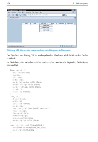 274                                                                         5   Seitenlayouts




Abbildung 5.28: Horizontale Navigationsleiste mit abhängigem Aufklappmenü

Der Quelltext aus Listing 5.8 im vorhergehenden Abschnitt wird dabei an drei Stellen
erweitert.

Im Stylesheet, also zwischen <style> und </style>, werden die folgenden Definitionen
hinzugefügt:

      #game_sublinks {
         position:absolute;
         top:60px;
         left:356px;
         width:150px;
         border-bottom:2px solid black;
         border-left:2px solid black;
         border-right:2px solid black;
         z-index:10;
         visibility:hidden;
      }
      .sub_link {
         display:block;
         width:100%;
         text-align:center;
         height:18px;
         font-family:"MS Sans Serif",sans-serif;
         font-size:12px;
         font-weight:bold;
         padding-top:1px;
         text-decoration:none;
         border-top:1px solid black;
      }
      .sub_link:link, .sub_link:visited {
         background-color:rgb(245,240,205);
         color:rgb(150,50,170);
      }
 