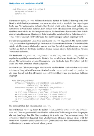 Navigations- und Menüleisten mit CSS                                                  275


   .sub_link:hover, .sub_link:active {
      background-color:white;
      color:black;
   }

Der Selektor #game_sublinks betrifft den Bereich, der für die Sublinks benötigt wird. Der
Bereich wird absolut positioniert, und zwar so, dass er sich unterhalb des zugehörigen
Links der Navigationsleiste befindet. Der Bereich erhält unten, links und rechts einen
schwarzen, 2 Pixel dicken Rahmen. Sein z-Index-Wert ist hinreichend hoch gewählt, um
den Dokumentinhalt, für den beispielsweise ein div-Bereich mit dem z-Index-Wert 1 defi-
niert werden könnte, zu überlappen. Entscheidend ist jedoch die letzte Definition visibi-
lity: hidden. Dadurch wird verhindert, dass der Bereich per Default angezeigt wird.

Für die untergeordneten Links wird eine Klasse sub_link eingerichtet. Mit dem Selektor
.sub_link werden allgemeingültige Formate für all diese Links definiert. Alle Links sollen
wieder als Blockelement behandelt werden und den Bereich, innerhalb dessen sie notiert
werden, zu 100% in der Breite ausfüllen. Ferner werden diverse Schriftattribute für den
Verweistext bestimmt.

Die Selektoren .sub_link:link, .sub_link:visited und .sub_link: hover, .sub_link:active
regeln das spezifische Aussehen der Links in den verschiedenen Zuständen. Parallel zur
oberen Navigationsleiste werden Hintergrund- und Textfarbe beim Überfahren mit der
Maus und beim Anklicken anders dargestellt.

So weit zu den CSS-Anpassungen. Als Nächstes wird im HTML-Teil zwischen <body> und
</body> auf der gleichen Ebene wie die div-Bereiche top_navigation und left_navigation
der neue Bereich mit dem id-Namen game_sublinks inklusive der gewünschten Sublinks
angelegt:

   <div id="game_sublinks"
      onMouseover="document.getElementById('game_sublinks').
                   style.visibility='visible'"
      onMouseout="document.getElementById('game_sublinks').
                  style.visibility='hidden'">
      <a href="game_infos.htm" class="sub_link">game infos</a>
      <a href="game_demo.htm" class="sub_link">game demo</a>
      <a href="game_help.htm" class="sub_link">game help</a>
      <a href="game_credits.htm" class="sub_link">game credits</a>
   </div>

Die Links erhalten den Klassennamen sub_link.
Im einleitenden <div>-Tag fallen die beiden HTML-Attribute onMouseover= und onMouse-
out= auf. Diese so genannten Event-Handler stellen eine Verbindung zu einer Scriptspra-
che wie JavaScript her. Die Wertzuweisung ist jeweils eine Programmanweisung. Bei
onMouseover (der Event bedeutet: beim Überfahren des Elements mit der Maus) wird der
Bereich auf »sichtbar« gesetzt; bei onMouseout (wenn die Maus den Elementbereich wieder
verlässt) wird er wieder auf »unsichtbar« gesetzt.
 