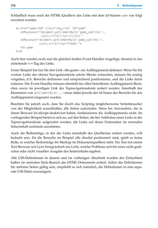 276                                                                        5   Seitenlayouts


Schließlich muss noch der HTML-Quelltext des Links mit dem id-Namen game wie folgt
erweitert werden:

      <a href="game.htm" class="top_link" id="game"
         onMouseover="document.getElementById('game_sublinks').
                      style.visibility='visible'"
         onMouseout="document.getElementById('game_sublinks').
                     style.visibility='hidden'">
         the game
      </a>

Auch hier werden noch mal die gleichen beiden Event-Handler eingefügt, diesmal in das
einleitende <a>-Tag des Links.

Unser Beispiel hat nur für den Link »the game« ein Aufklappmenü definiert. Wenn Sie für
weitere Links der oberen Navigationsleiste solche Menüs wünschen, müssen Sie analog
vorgehen, d.h. Bereiche definieren und entsprechend positionieren, und die Links darin
notieren. Die Event-Handler müssen ebenfalls bei allen betroffenen Aufklappmenü-Berei-
chen sowie im jeweiligen Link der Topnavigationsleiste notiert werden. Innerhalb der
Klammern von getElementById(...) muss dabei jeweils der id-Name des Bereichs für das
Aufklappmenü eingesetzt werden.

Beachten Sie jedoch auch, dass Sie durch das Scripting möglicherweise Seitenbesucher
von der Möglichkeit ausschließen, alle Seiten aufzurufen. Denn bei Anwendern, die in
ihrem Browser JavaScript deaktiviert haben, funktionieren die Aufklappmenüs nicht. Im
vorliegenden Beispiel bietet es sich an, auf den Seiten, die bei Anklicken eines Links in der
Topnavigationsleiste aufgerufen werden, die Links auf deren Unterseiten im normalen
Seiteninhalt nochmals anzubieten.

Auch die Reihenfolge, in der die Links innerhalb des Quelltextes notiert werden, will
bedacht sein. Da die Bereiche im Beispiel alle absolut positioniert sind, spielt es keine
Rolle, in welcher Reihenfolge ihr Markup im Dokumentquelltext steht. Ein Test mit einem
Text-Browser wie Lynx bringt jedoch ans Licht, welche Probleme sich bei einer nicht grafi-
schen oder nicht visuellen Ausgabe des Seiteninhalts ergeben.

Alle CSS-Definitionen in diesem und im vorherigen Abschnitt wurden der Einfachheit
halber im zentralen Style-Bereich des HTML-Dokuments notiert. Sollen die Definitionen
für mehrere Seiten gültig sein, empfiehlt es sich natürlich, die Definitionen in eine sepa-
rate CSS-Datei auszulagern.
 