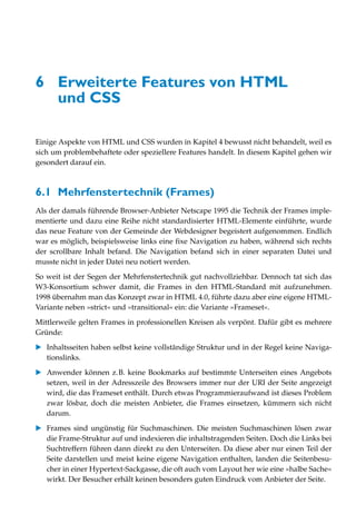 6 Erweiterte Features von HTML
  und CSS

Einige Aspekte von HTML und CSS wurden in Kapitel 4 bewusst nicht behandelt, weil es
sich um problembehaftete oder speziellere Features handelt. In diesem Kapitel gehen wir
gesondert darauf ein.



6.1 Mehrfenstertechnik (Frames)
Als der damals führende Browser-Anbieter Netscape 1995 die Technik der Frames imple-
mentierte und dazu eine Reihe nicht standardisierter HTML-Elemente einführte, wurde
das neue Feature von der Gemeinde der Webdesigner begeistert aufgenommen. Endlich
war es möglich, beispielsweise links eine fixe Navigation zu haben, während sich rechts
der scrollbare Inhalt befand. Die Navigation befand sich in einer separaten Datei und
musste nicht in jeder Datei neu notiert werden.
So weit ist der Segen der Mehrfenstertechnik gut nachvollziehbar. Dennoch tat sich das
W3-Konsortium schwer damit, die Frames in den HTML-Standard mit aufzunehmen.
1998 übernahm man das Konzept zwar in HTML 4.0, führte dazu aber eine eigene HTML-
Variante neben »strict« und »transitional« ein: die Variante »Frameset«.

Mittlerweile gelten Frames in professionellen Kreisen als verpönt. Dafür gibt es mehrere
Gründe:

   Inhaltsseiten haben selbst keine vollständige Struktur und in der Regel keine Naviga-
   tionslinks.

   Anwender können z.B. keine Bookmarks auf bestimmte Unterseiten eines Angebots
   setzen, weil in der Adresszeile des Browsers immer nur der URI der Seite angezeigt
   wird, die das Frameset enthält. Durch etwas Programmieraufwand ist dieses Problem
   zwar lösbar, doch die meisten Anbieter, die Frames einsetzen, kümmern sich nicht
   darum.

   Frames sind ungünstig für Suchmaschinen. Die meisten Suchmaschinen lösen zwar
   die Frame-Struktur auf und indexieren die inhaltstragenden Seiten. Doch die Links bei
   Suchtreffern führen dann direkt zu den Unterseiten. Da diese aber nur einen Teil der
   Seite darstellen und meist keine eigene Navigation enthalten, landen die Seitenbesu-
   cher in einer Hypertext-Sackgasse, die oft auch vom Layout her wie eine »halbe Sache«
   wirkt. Der Besucher erhält keinen besonders guten Eindruck vom Anbieter der Seite.
 
