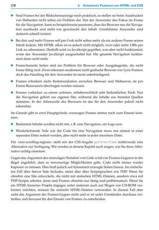 278                                          6   Erweiterte Features von HTML und CSS


   Sind Frames bei der Bildschirmanzeige noch praktisch, so stellen sie beim Ausdrucken
   von Webseiten nicht selten ein Problem dar. Hat der Anwender den Fokus im Frame
   für die Navigation, kann es beispielsweise passieren, dass der Browser nur die Naviga-
   tion ausdruckt und nicht wie gewünscht den Inhalt. Unerfahrene Anwender sind
   dadurch schnell irritiert.

   Bei drei und mehr Frames soll pro Link nicht selten mehr als ein anderer Frame seinen
   Inhalt ändern. Mit HTML allein ist es jedoch nicht möglich, zwei oder mehr URIs pro
   Link zu adressieren. Deshalb wird zu JavaScript gegriffen, was aber nicht funktioniert,
   wenn der Anwender JavaScript ausgeschaltet hat. Die gesamte Navigation funktio-
   niert dann nicht mehr.

   Frame-basierte Seiten sind ein Problem für Browser oder Ausgabegeräte, die nicht
   frame-fähig sind. Zwar erkennen modernere nicht grafische Browser wie Lynx Frames,
   doch das Handling für den Anwender ist meist unbefriedigend.

   Frames erfordern mehr Kommunikation zwischen Browser und Webserver, da pro
   Frame Ressourcen übertragen werden müssen.
   Frames verlocken zu einem unfairen, urheberrechtlich sehr bedenklichen Trick: Nur
   die Navigation gehört zur eigenen Site, während die Inhalte aus fremden Quellen
   stammen. In der Adresszeile des Browsers ist das für den Anwender jedoch nicht
   erkennbar.

Im Grunde gibt es zwei Hauptgründe, weswegen Frames immer noch zum Einsatz kom-
men:
   Bestimmte Inhalte scrollen nicht mit, z.B. eine Navigation, ein Logo usw.

   Wiederkehrende Teile wie der Code für eine Navigation muss nur einmal in einer
   separaten Datei notiert werden, aber nicht mehr in jeder einzelnen Datei.
Für »non-scrolling-regions« steht mit der CSS-Angabe position:fixed mittlerweile eine
Alternative zur Verfügung. Wir werden in diesem Kapitel auch zeigen, wie Sie diese Alter-
native richtig einsetzen.
Gegen das Argument der einmaligen Notation von Code wird von Frames-Gegnern in der
Regel angeführt, dass es serverseitige Möglichkeiten gebe, Code nicht immer wieder
kopieren zu müssen. Dies läuft jedoch auf dynamisch erzeugte Seiten hinaus. Im einfachs-
ten Fall über Server Side Includes, meist aber über Scriptsprachen wie PHP. Wenn Sie
ohnehin eine Site entwickeln, die nicht mit statischen HTML-Dateien, sondern etwa mit
PHP-Scripts arbeitet, dann sind Frames ohnehin nur lästig und problematisch. Wenn Sie
ein HTML-basiertes Projekt dagegen unter anderem auch auf Wegen wie CD-ROM ver-
breiten möchten, müssen Sie statische HTML-Dateien verwenden. In diesem Fall aber
zieht das Argument der Frames-Gegner nicht und es ist unter Umständen durchaus ver-
tretbar, sich bewusst für den Einsatz von Frames zu entscheiden.
 