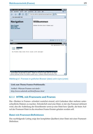 Mehrfenstertechnik (Frames)                                                           279




Abbildung 6.1: Frameset im grafischen Browser (oben) und in Lynx (unten)


  Link zum Thema Frames-Problematik:
  Artikel »Warum Frames out sind«:
  http://www.subotnik.net/html/frames.html


6.1.1 HTML mit Framesets und Frames
Das »Denken in Frames« erfordert zunächst einmal, sich Gedanken über mehrere unter-
schiedliche Dateien zu machen. Erforderlich sind eine Datei, in der das Frameset definiert
wird, also die Aufteilung der Einzelfenster sowie je eine Datei bzw. Quelle, die beim Auf-
ruf der Frameset-Datei in die einzelnen Frame-Fenster geladen werden soll.

Datei mit Frameset-Definitionen
Das nachfolgende Listing zeigt den kompletten Quelltext einer Datei mit einer Frameset-
Definition:
 