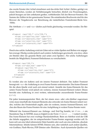 Mehrfenstertechnik (Frames)                                                          281


das zweite Fenster drei Achtel einnehmen und das dritte fünf Achtel. Zahlen, gefolgt von
einem Sternchen, werden als Verhältnisangabe betrachtet, ähnlich wie Prozentangaben,
jedoch bezogen auf den unbekannt großen, verbleibenden Teil des Browser-Fensters. Die
Summe der Zahlen ist der gemeinsame Nenner. Die entstehenden Bruchwerte sind für den
Browser die Vorgabewerte zur Berechnung der tatsächlichen Framefenster-Breite bzw.
-Höhe.

Die Attribute cols= und rows= dürfen auch beide gleichzeitig verwendet werden. Ein Bei-
spiel:

   <frameset rows="100,*" cols="25%,*">
      <frame src="obenlinks.html" name="f1">
      <frame src="obenrechts.html" name="f2">
      <frame src="untenlinks.html" name="f3">
      <frame src="untenrechts.html" name="f4">
   </frameset>

Durch eine solche Aufteilung wird ein Gitter mit so vielen Spalten mal Reihen wie angege-
ben erzeugt. Häufig werden jedoch auch andere Aufteilungen gewünscht, wie etwa »oben
ein Streifen über die gesamte Breite und unten zwei Spalten«. Für solche Aufteilungen
besteht die Möglichkeit, Frameset-Definitionen zu verschachteln:

   <frameset rows="100,*">
      <frame src="oben.html" name="f1">
      <frameset rows="250,*">
         <frame src="unenlinks.html" name="f2">
         <frame src="untenrechts.html" name="f3">
     </frameset>
   </frameset>

Es werden also ein äußeres und ein inneres Frameset definiert. Das äußere Frameset
besorgt mit rows= die Aufteilung in zwei Frame-Fenster untereinander. Das frame-Element
für die obere Quelle wird auch erst einmal notiert. Anstelle des frame-Elements für das
untere Frame-Fenster wird jedoch ein weiteres, inneres frameset-Element notiert. Dieses
bewirkt eine Aufteilung in zwei weitere, nebeneinander anzuordnende Frame-Fenster
(cols=).

Für jeden kommaseparierten Wert, der bei einem rows- oder cols-Attribut zugewiesen
wird, muss innerhalb des frameset-Elements also entweder ein frame-Element notiert wer-
den, welches den Fensterinhalt angibt, oder ein weiteres, inneres frameset-Element, wel-
ches den Raum des Frame-Fensters für eine Aufsplittung in weitere Frame-Fenster nutzt.

Während das frameset-Element aus Anfangs- und End-Tag besteht, ist <frame...> ein
Standalone-Tag. In XHTML muss es folglich in der Form <frameset ... /> notiert werden.
Das frame-Element hat zwei wichtige Standardattribute. Beim src-Attribut wird der URI
des Inhalts angegeben, der im entsprechenden Frame-Fenster angezeigt werden soll. Es
kann sich um eine lokal referenzierte Datei handeln oder auch um eine entfernte, absolute
Internetadresse. Inhalte können HTML-Dateien sein, aber natürlich auch andere Quellen,
wie Grafiken, Flash-Movies, PDF-Dateien oder Ähnliches. Auch dynamische Quellen wie
 