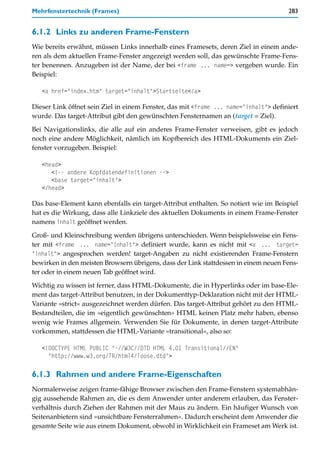 Mehrfenstertechnik (Frames)                                                           283


6.1.2 Links zu anderen Frame-Fenstern
Wie bereits erwähnt, müssen Links innerhalb eines Framesets, deren Ziel in einem ande-
ren als dem aktuellen Frame-Fenster angezeigt werden soll, das gewünschte Frame-Fens-
ter benennen. Anzugeben ist der Name, der bei <frame ... name=> vergeben wurde. Ein
Beispiel:

   <a href="index.htm" target="inhalt">Startseite</a>

Dieser Link öffnet sein Ziel in einem Fenster, das mit <frame ... name="inhalt"> definiert
wurde. Das target-Attribut gibt den gewünschten Fensternamen an (target = Ziel).

Bei Navigationslinks, die alle auf ein anderes Frame-Fenster verweisen, gibt es jedoch
noch eine andere Möglichkeit, nämlich im Kopfbereich des HTML-Dokuments ein Ziel-
fenster vorzugeben. Beispiel:

   <head>
      <!-- andere Kopfdatendefinitionen -->
      <base target="inhalt">
   </head>

Das base-Element kann ebenfalls ein target-Attribut enthalten. So notiert wie im Beispiel
hat es die Wirkung, dass alle Linkziele des aktuellen Dokuments in einem Frame-Fenster
namens inhalt geöffnet werden.

Groß- und Kleinschreibung werden übrigens unterschieden. Wenn beispielsweise ein Fens-
ter mit <frame ... name="Inhalt"> definiert wurde, kann es nicht mit <a ... target=
"inhalt"> angesprochen werden! target-Angaben zu nicht existierenden Frame-Fenstern
bewirken in den meisten Browsern übrigens, dass der Link stattdessen in einem neuen Fens-
ter oder in einem neuen Tab geöffnet wird.
Wichtig zu wissen ist ferner, dass HTML-Dokumente, die in Hyperlinks oder im base-Ele-
ment das target-Attribut benutzen, in der Dokumenttyp-Deklaration nicht mit der HTML-
Variante »strict« ausgezeichnet werden dürfen. Das target-Attribut gehört zu den HTML-
Bestandteilen, die im »eigentlich gewünschten« HTML keinen Platz mehr haben, ebenso
wenig wie Frames allgemein. Verwenden Sie für Dokumente, in denen target-Attribute
vorkommen, stattdessen die HTML-Variante »transitional«, also so:

   <!DOCTYPE HTML PUBLIC "-//W3C//DTD HTML 4.01 Transitional//EN"
     "http://www.w3.org/TR/html4/loose.dtd">

6.1.3 Rahmen und andere Frame-Eigenschaften
Normalerweise zeigen frame-fähige Browser zwischen den Frame-Fenstern systemabhän-
gig aussehende Rahmen an, die es dem Anwender unter anderem erlauben, das Fenster-
verhältnis durch Ziehen der Rahmen mit der Maus zu ändern. Ein häufiger Wunsch von
Seitenanbietern sind »unsichtbare Fensterrahmen«. Dadurch erscheint dem Anwender die
gesamte Seite wie aus einem Dokument, obwohl in Wirklichkeit ein Frameset am Werk ist.
 