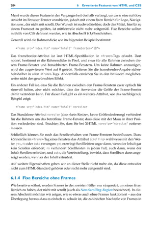 284                                            6   Erweiterte Features von HTML und CSS


Meist wurde dieses Feature in der Vergangenheit deshalb verlangt, um zwar eine nahtlose
Ansicht im Browser-Fenster anzubieten, jedoch mit einem fixen Bereich für Logo, Naviga-
tion usw., der nicht mit scrollt. Der Wunsch ist nachvollziehbar, doch das Mittel, hierfür zu
einem Frameset zu greifen, ist mittlerweile nicht mehr zeitgemäß. Fixe Bereiche sollten
mithilfe von CSS definiert werden, wie in Abschnitt 6.1.4 beschrieben.

Generell wird die Rahmendicke wie im folgenden Beispiel bestimmt:

      <frame src="index.htm" name="inhalt" frameborder="10">

Das frameborder-Attribut ist laut HTML-Spezifikation in <frame>-Tags erlaubt. Dort
notiert, bestimmt es die Rahmendicke in Pixel, und zwar für alle Rahmen zwischen die-
sem Frame-Fenster und benachbarten Frame-Fenstern. Um keine Rahmen anzuzeigen,
wird der zugewiesene Wert auf 0 gesetzt. Notieren Sie die frameborder-Angabe sicher-
heitshalber in allen <frame>-Tags. Andernfalls erreichen Sie in den Browsern möglicher-
weise nicht den gewünschten Effekt.

Ein anderer Fall ist, dass Sie die Rahmen zwischen den Frame-Fenstern zwar optisch für
sinnvoll halten, aber nicht möchten, dass der Anwender die Größe der Frame-Fenster
damit verändern kann. Für diesen Fall gibt es ein weiteres Attribut, wie das nachfolgende
Beispiel zeigt:

      <frame src="index.htm" name="inhalt" noresize>

Das Standalone-Attribut noresize (also »kein Resize«, keine Größenänderung) verhindert
für die Rahmen um das betroffene Frame-Fenster, dass diese mit der Maus in ihrer Posi-
tion veränderbar sind. Beachten Sie, dass Sie bei XHTML noresize="noresize" notieren
müssen.

Schließlich können Sie noch das Scrollverhalten von Frame-Fenstern beeinflussen. Dazu
können Sie im <frame>-Tag eines Fensters das Attribut scrolling= wahlweise mit den Wer-
ten yes, no oder auto versorgen: yes erzwingt Scrollleisten sogar dann, wenn der Inhalt gar
kein Scrollen erfordert; no verhindert Scrollleisten in jedem Fall, auch dann, wenn der
Inhalt Scrollen erfordert, und auto, die Voreinstellung, bewirkt, dass Scrollbars dann ange-
zeigt werden, wenn es der Inhalt erfordert.

Auf weitere Eigenschaften gehen wir an dieser Stelle nicht mehr ein, da diese entweder
nicht zum HTML-Standard gehören oder nicht mehr zeitgemäß sind.


6.1.4 Fixe Bereiche ohne Frames
Wie bereits erwähnt, werden Frames in den meisten Fällen nur eingesetzt, um einen fixen
Bereich zu haben, der nicht mit scrollt (auch als Non-Scrolling-Region bezeichnet). In die-
sem Abschnitt möchten wir zeigen, wie so etwas auch ohne Frames funktioniert – aus der
Überlegung heraus, dass es einfach zu schade ist, die zahlreichen Nachteile von Frames in
 