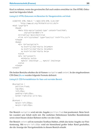 Mehrfenstertechnik (Frames)                                                           285


Kauf zu nehmen, wenn das gewünschte Ziel auch anders erreichbar ist. Das HTML-Doku-
ment hat folgenden Inhalt:

Listing 6.2: HTML-Dokument mit Bereichen für Navigationslinks und Inhalt

   <!DOCTYPE HTML PUBLIC "-//W3C//DTD HTML 4.01//EN"
           "http://www.w3.org/TR/html4/strict.dtd">
   <html lang="de">
      <head>
         <meta http-equiv="content-type" content="text/html;
                charset=ISO-8859-1">
         <title>Fixer Bereich</title>
         <link rel="stylesheet" type="text/css" href="fix.css">
      </head>
      <body>
         <div id="navigation">
             <a href="s2.html">Seite 2</a><br>
             <a href="s3.html">Seite 3</a><br>
             <a href="s4.html">Seite 4</a>
         </div>
         <div id="content">
             <h1>Seite 1</h1>
             <p>viel Inhalt</p> ... <p>viel Inhalt</p>
         </div>
      </body>
   </html>

Die beiden Bereiche erhalten die id-Namen navigation und content. In der eingebundenen
CSS-Datei fix.css werden folgende Formate definiert:

Listing 6.3: CSS-Formatdefinition für fixen und normalen Bereich

   #navigation {
      position:fixed;
      top:20px;
      left:20px;
      padding-right:20px;
      border-right:blue solid 4px;
   }
   #content {
      margin-left:200px;
      margin-right:20px;
   }

Der Bereich navigation wird mit der Angabe position:fixed fest positioniert. Beim Scrol-
len wandert sein Inhalt nicht mit. Die restlichen Definitionen betreffen Randabstände
sowie einen blauen dicken Rahmen rechts von den Links.
Der Bereich content soll im normalen Textfluss bleiben, erhält also keine Angabe zur Posi-
tionierung. Mit margin-left:200px wird ein hinreichend großer linker Rand geschaffen,
der die Anzeige der Navigationslinks in diesem Bereich erlaubt.
 