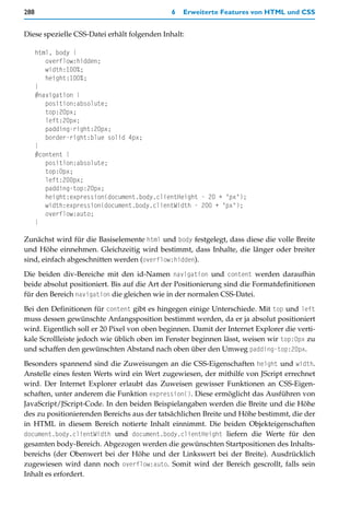 288                                           6   Erweiterte Features von HTML und CSS


Diese spezielle CSS-Datei erhält folgenden Inhalt:

      html, body {
         overflow:hidden;
         width:100%;
         height:100%;
      }
      #navigation {
         position:absolute;
         top:20px;
         left:20px;
         padding-right:20px;
         border-right:blue solid 4px;
      }
      #content {
         position:absolute;
         top:0px;
         left:200px;
         padding-top:20px;
         height:expression(document.body.clientHeight - 20 + "px");
         width:expression(document.body.clientWidth - 200 + "px");
         overflow:auto;
      }

Zunächst wird für die Basiselemente html und body festgelegt, dass diese die volle Breite
und Höhe einnehmen. Gleichzeitig wird bestimmt, dass Inhalte, die länger oder breiter
sind, einfach abgeschnitten werden (overflow:hidden).

Die beiden div-Bereiche mit den id-Namen navigation und content werden daraufhin
beide absolut positioniert. Bis auf die Art der Positionierung sind die Formatdefinitionen
für den Bereich navigation die gleichen wie in der normalen CSS-Datei.

Bei den Definitionen für content gibt es hingegen einige Unterschiede. Mit top und left
muss dessen gewünschte Anfangsposition bestimmt werden, da er ja absolut positioniert
wird. Eigentlich soll er 20 Pixel von oben beginnen. Damit der Internet Explorer die verti-
kale Scrollleiste jedoch wie üblich oben im Fenster beginnen lässt, weisen wir top:0px zu
und schaffen den gewünschten Abstand nach oben über den Umweg padding-top:20px.

Besonders spannend sind die Zuweisungen an die CSS-Eigenschaften height und width.
Anstelle eines festen Werts wird ein Wert zugewiesen, der mithilfe von JScript errechnet
wird. Der Internet Explorer erlaubt das Zuweisen gewisser Funktionen an CSS-Eigen-
schaften, unter anderem die Funktion expression(). Diese ermöglicht das Ausführen von
JavaScript/JScript-Code. In den beiden Beispielangaben werden die Breite und die Höhe
des zu positionierenden Bereichs aus der tatsächlichen Breite und Höhe bestimmt, die der
in HTML in diesem Bereich notierte Inhalt einnimmt. Die beiden Objekteigenschaften
document.body.clientWidth und document.body.clientHeight liefern die Werte für den
gesamten body-Bereich. Abgezogen werden die gewünschten Startpositionen des Inhalts-
bereichs (der Obenwert bei der Höhe und der Linkswert bei der Breite). Ausdrücklich
zugewiesen wird dann noch overflow:auto. Somit wird der Bereich gescrollt, falls sein
Inhalt es erfordert.
 