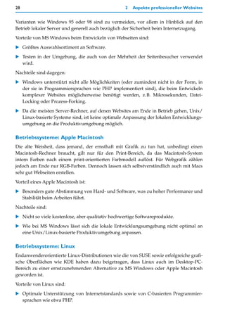 28                                                 2   Aspekte professioneller Websites


Varianten wie Windows 95 oder 98 sind zu vermeiden, vor allem in Hinblick auf den
Betrieb lokaler Server und generell auch bezüglich der Sicherheit beim Internetzugang.

Vorteile von MS Windows beim Entwickeln von Webseiten sind:

   Größtes Auswahlsortiment an Software.

   Testen in der Umgebung, die auch von der Mehrheit der Seitenbesucher verwendet
   wird.

Nachteile sind dagegen:

   Windows unterstützt nicht alle Möglichkeiten (oder zumindest nicht in der Form, in
   der sie in Programmiersprachen wie PHP implementiert sind), die beim Entwickeln
   komplexer Websites möglicherweise benötigt werden, z.B. Mikrosekunden, Datei-
   Locking oder Prozess-Forking.

   Da die meisten Server-Rechner, auf denen Websites am Ende in Betrieb gehen, Unix/
   Linux-basierte Systeme sind, ist keine optimale Anpassung der lokalen Entwicklungs-
   umgebung an die Produktivumgebung möglich.

Betriebssysteme: Apple Macintosh
Die alte Weisheit, dass jemand, der ernsthaft mit Grafik zu tun hat, unbedingt einen
Macintosh-Rechner braucht, gilt nur für den Print-Bereich, da das Macintosh-System
intern Farben nach einem print-orientierten Farbmodell auflöst. Für Webgrafik zählen
jedoch am Ende nur RGB-Farben. Dennoch lassen sich selbstverständlich auch mit Macs
sehr gut Webseiten erstellen.

Vorteil eines Apple Macintosh ist:

   Besonders gute Abstimmung von Hard- und Software, was zu hoher Performance und
   Stabilität beim Arbeiten führt.

Nachteile sind:

   Nicht so viele kostenlose, aber qualitativ hochwertige Softwareprodukte.

   Wie bei MS Windows lässt sich die lokale Entwicklungsumgebung nicht optimal an
   eine Unix/Linux-basierte Produktivumgebung anpassen.

Betriebssysteme: Linux
Endanwenderorientierte Linux-Distributionen wie die von SUSE sowie erfolgreiche grafi-
sche Oberflächen wie KDE haben dazu beigetragen, dass Linux auch im Desktop-PC-
Bereich zu einer ernstzunehmenden Alternative zu MS Windows oder Apple Macintosh
geworden ist.

Vorteile von Linux sind:
   Optimale Unterstützung von Internetstandards sowie von C-basierten Programmier-
   sprachen wie etwa PHP.
 