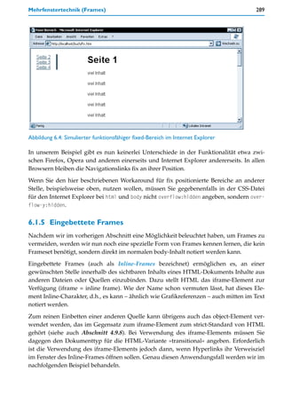 Mehrfenstertechnik (Frames)                                                          289




Abbildung 6.4: Simulierter funktionsfähiger fixed-Bereich im Internet Explorer

In unserem Beispiel gibt es nun keinerlei Unterschiede in der Funktionalität etwa zwi-
schen Firefox, Opera und anderen einerseits und Internet Explorer andererseits. In allen
Browsern bleiben die Navigationslinks fix an ihrer Position.
Wenn Sie den hier beschriebenen Workaround für fix positionierte Bereiche an anderer
Stelle, beispielsweise oben, nutzen wollen, müssen Sie gegebenenfalls in der CSS-Datei
für den Internet Explorer bei html und body nicht overflow:hidden angeben, sondern over-
flow-y:hidden.


6.1.5 Eingebettete Frames
Nachdem wir im vorherigen Abschnitt eine Möglichkeit beleuchtet haben, um Frames zu
vermeiden, werden wir nun noch eine spezielle Form von Frames kennen lernen, die kein
Frameset benötigt, sondern direkt im normalen body-Inhalt notiert werden kann.

Eingebettete Frames (auch als Inline-Frames bezeichnet) ermöglichen es, an einer
gewünschten Stelle innerhalb des sichtbaren Inhalts eines HTML-Dokuments Inhalte aus
anderen Dateien oder Quellen einzubinden. Dazu stellt HTML das iframe-Element zur
Verfügung (iframe = inline frame). Wie der Name schon vermuten lässt, hat dieses Ele-
ment Inline-Charakter, d.h., es kann – ähnlich wie Grafikreferenzen – auch mitten im Text
notiert werden.

Zum reinen Einbetten einer anderen Quelle kann übrigens auch das object-Element ver-
wendet werden, das im Gegensatz zum iframe-Element zum strict-Standard von HTML
gehört (siehe auch Abschnitt 4.9.8). Bei Verwendung des iframe-Elements müssen Sie
dagegen den Dokumenttyp für die HTML-Variante »transitional« angeben. Erforderlich
ist die Verwendung des iframe-Elements jedoch dann, wenn Hyperlinks ihr Verweisziel
im Fenster des Inline-Frames öffnen sollen. Genau diesen Anwendungsfall werden wir im
nachfolgenden Beispiel behandeln.
 