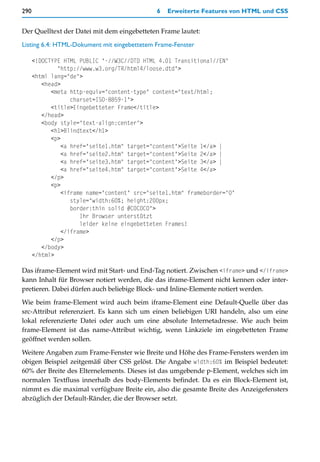 290                                           6   Erweiterte Features von HTML und CSS


Der Quelltext der Datei mit dem eingebetteten Frame lautet:

Listing 6.4: HTML-Dokument mit eingebettetem Frame-Fenster

      <!DOCTYPE HTML PUBLIC "-//W3C//DTD HTML 4.01 Transitional//EN"
              "http://www.w3.org/TR/html4/loose.dtd">
      <html lang="de">
         <head>
            <meta http-equiv="content-type" content="text/html;
                   charset=ISO-8859-1">
            <title>Eingebetteter Frame</title>
         </head>
         <body style="text-align:center">
            <h1>Blindtext</h1>
            <p>
                <a href="seite1.htm" target="content">Seite 1</a> |
                <a href="seite2.htm" target="content">Seite 2</a> |
                <a href="seite3.htm" target="content">Seite 3</a> |
                <a href="seite4.htm" target="content">Seite 4</a>
            </p>
            <p>
                <iframe name="content" src="seite1.htm" frameborder="0"
                   style="width:60%; height:200px;
                   border:thin solid #C0C0C0">
                      Ihr Browser unterstützt
                      leider keine eingebetteten Frames!
                </iframe>
            </p>
         </body>
      </html>

Das iframe-Element wird mit Start- und End-Tag notiert. Zwischen <iframe> und </iframe>
kann Inhalt für Browser notiert werden, die das iframe-Element nicht kennen oder inter-
pretieren. Dabei dürfen auch beliebige Block- und Inline-Elemente notiert werden.

Wie beim frame-Element wird auch beim iframe-Element eine Default-Quelle über das
src-Attribut referenziert. Es kann sich um einen beliebigen URI handeln, also um eine
lokal referenzierte Datei oder auch um eine absolute Internetadresse. Wie auch beim
frame-Element ist das name-Attribut wichtig, wenn Linkziele im eingebetteten Frame
geöffnet werden sollen.

Weitere Angaben zum Frame-Fenster wie Breite und Höhe des Frame-Fensters werden im
obigen Beispiel zeitgemäß über CSS gelöst. Die Angabe width:60% im Beispiel bedeutet:
60% der Breite des Elternelements. Dieses ist das umgebende p-Element, welches sich im
normalen Textfluss innerhalb des body-Elements befindet. Da es ein Block-Element ist,
nimmt es die maximal verfügbare Breite ein, also die gesamte Breite des Anzeigefensters
abzüglich der Default-Ränder, die der Browser setzt.
 