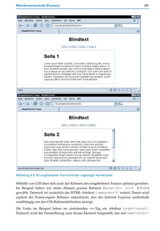 Mehrfenstertechnik (Frames)                                                        291




Abbildung 6.5: Im eingebetteten Frame-Fenster angezeigte Verweisziele

Mithilfe von CSS lässt sich auch der Rahmen des eingebetteten Frames optimal gestalten.
Im Beispiel haben wir einen dünnen grauen Rahmen (border:thin solid #C0C0C0)
gewählt. Dennoch ist zusätzlich das HTML-Attribut frameborder="0" notiert. Damit wird
explizit der Frame-eigene Rahmen unterdrückt, den der Internet Explorer andernfalls
unabhängig von der CSS-Rahmendefinition anzeigt.

Die Links im Beispiel haben im einleitenden <a>-Tag ein Attribut target="content".
Dadurch wird der Fensterbezug zum iframe-Element hergestellt, das mit name="content"
 