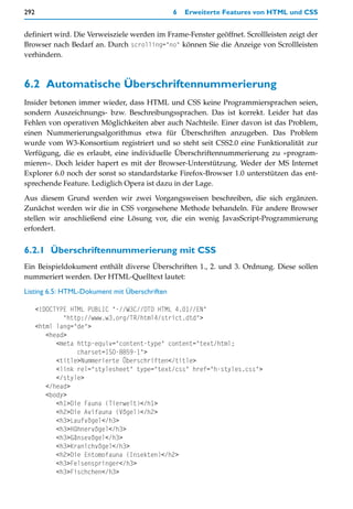 292                                            6   Erweiterte Features von HTML und CSS


definiert wird. Die Verweisziele werden im Frame-Fenster geöffnet. Scrollleisten zeigt der
Browser nach Bedarf an. Durch scrolling="no" können Sie die Anzeige von Scrollleisten
verhindern.



6.2 Automatische Überschriftennummerierung
Insider betonen immer wieder, dass HTML und CSS keine Programmiersprachen seien,
sondern Auszeichnungs- bzw. Beschreibungssprachen. Das ist korrekt. Leider hat das
Fehlen von operativen Möglichkeiten aber auch Nachteile. Einer davon ist das Problem,
einen Nummerierungsalgorithmus etwa für Überschriften anzugeben. Das Problem
wurde vom W3-Konsortium registriert und so steht seit CSS2.0 eine Funktionalität zur
Verfügung, die es erlaubt, eine individuelle Überschriftennummerierung zu »program-
mieren«. Doch leider hapert es mit der Browser-Unterstützung. Weder der MS Internet
Explorer 6.0 noch der sonst so standardstarke Firefox-Browser 1.0 unterstützen das ent-
sprechende Feature. Lediglich Opera ist dazu in der Lage.

Aus diesem Grund werden wir zwei Vorgangsweisen beschreiben, die sich ergänzen.
Zunächst werden wir die in CSS vorgesehene Methode behandeln. Für andere Browser
stellen wir anschließend eine Lösung vor, die ein wenig JavasScript-Programmierung
erfordert.


6.2.1 Überschriftennummerierung mit CSS
Ein Beispieldokument enthält diverse Überschriften 1., 2. und 3. Ordnung. Diese sollen
nummeriert werden. Der HTML-Quelltext lautet:

Listing 6.5: HTML-Dokument mit Überschriften

      <!DOCTYPE HTML PUBLIC "-//W3C//DTD HTML 4.01//EN"
              "http://www.w3.org/TR/html4/strict.dtd">
      <html lang="de">
         <head>
            <meta http-equiv="content-type" content="text/html;
                  charset=ISO-8859-1">
            <title>Nummerierte Überschriften</title>
            <link rel="stylesheet" type="text/css" href="h-styles.css">
            </style>
         </head>
         <body>
            <h1>Die Fauna (Tierwelt)</h1>
            <h2>Die Avifauna (Vögel)</h2>
            <h3>Laufvögel</h3>
            <h3>Hühnervögel</h3>
            <h3>Gänsevögel</h3>
            <h3>Kranichvögel</h3>
            <h2>Die Entomofauna (Insekten)</h2>
            <h3>Felsenspringer</h3>
            <h3>Fischchen</h3>
 