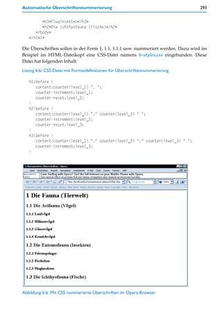 Automatische Überschriftennummerierung                                             293


         <h3>Fluginsekten</h3>
         <h2>Die Ichthyofauna (Fische)</h2>
      </body>
   </html>

Die Überschriften sollen in der Form 1, 1.1, 1.1.1 usw. nummeriert werden. Dazu wird im
Beispiel im HTML-Dateikopf eine CSS-Datei namens h-styles.css eingebunden. Diese
Datei hat folgenden Inhalt:

Listing 6.6: CSS-Datei mit Formatdefinitionen für Überschriftennummerierung

   h1:before {
      content:counter(level_1) ". ";
      counter-increment:level_1;
      counter-reset:level_2;
   }
   h2:before {
      content:counter(level_1) "." counter(level_2) " ";
      counter-increment:level_2;
      counter-reset:level_3;
   }
   h3:before {
      content:counter(level_1) "." counter(level_2) "." counter(level_3) " ";
      counter-increment:level_3;
   }




Abbildung 6.6: Mit CSS nummerierte Überschriften im Opera-Browser
 
