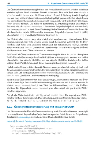 294                                             6   Erweiterte Features von HTML und CSS


Die Überschriftennummerierung benutzt das Pseudoelement :before, welches es erlaubt,
einen festlegbaren Inhalt vor einem Element zu notieren. Durch die Selektoren h1:before,
h2:before und h3:before wird für Überschriften 1., 2. und 3. Ordnung jeweils festgelegt,
was vor einer solchen Überschrift automatisch eingefügt werden soll. Der Inhalt dessen,
was einem Element automatisch vorangestellt werden soll, wird mithilfe der CSS-Eigen-
schaft content definiert. Das kann ein bestimmter, in Anführungszeichen zu setzender
Text sein, wie z.B. content:"Abschnitt: ". In unserem Beispiel wird jedoch erst eine Funk-
tion namens counter() notiert. Diese Funktion gibt den Wert einer Zählervariable aus. Bei
h1-Überschriften hat die Zählervariable in unserem Beispiel den Namen level_1, bei h2-
Überschriften level_2 und bei h3-Überschriften level_3.

Der Wert, welcher content: zugewiesen wird, wird jedoch aus zwei oder mehreren Teilen
zusammengesetzt. Die Teile werden jeweils durch Leerzeichen getrennt. Bei h1-Über-
schriften folgt hinter dem aktuellen Zählerstand der Zählervariable level_1, ermittelt
durch die Funktion counter(), einfach ein Leerzeichen (" "). Es hat die Aufgabe, die Über-
schriftennummer vom Überschriftentext zu trennen.

Bei h2- und h3-Überschriften ist die Zusammensetzung des Werts für content: komplexer.
Bei h2-Überschriften muss ja der aktuelle h1-Zähler mit ausgegeben werden, und bei h3-
Überschriften der aktuelle h1-Zähler und der aktuelle h2-Zähler. Zwischen den Zahlen
soll jeweils ein Punkt stehen. Auch dieser muss explizit angegeben werden (".").

Nachdem eine Überschrift ihre korrekte Nummerierung erhalten hat, müssen jedoch noch
die Zählervariablen verwaltet werden. Für diese eigentlich typischen Programmieranwei-
sungen stellt CSS die Eigenschaften counter-increment (Zählervariable um 1 erhöhen) und
counter-reset (Zähler auf 1 zurücksetzen) zur Verfügung.

Bei allen drei Überschriftentypen muss die jeweilige Zählervariable, nachdem eine Über-
schrift dieses Typs ihre aktuelle Nummerierung erhalten hat, um 1 erhöht werden. So
erhöht counter-increment:level_1 den Wert der Zählervariablen level_1 für h1-Über-
schriften. Der Eigenschaft counter-increment wird also einfach die gewünschte Zähler-
variable zugewiesen.

Auf gleiche Weise funktioniert die Eigenschaft counter-reset. Die zugewiesene Zähler-
variable wird auf 1 zurückgesetzt. Dies ist wichtig, damit eine Überschriftenfolge wie h1 –
h2 – h2 – h1 – h2 zu 1 – 1.1 – 1.2 – 2 – 2.1 führt und nicht zu 1 – 1.1 – 1.2 – 2 – 2.3.


6.2.2 Überschriftennummerierung mit JavaScript/DOM
Um die automatische Überschriftennummerierung auch für andere Browser zu ermögli-
chen, erstellen wir folgendes JavaScript in einer separaten Datei, die wir im Beispiel unter
dem Namen enumerate.js abspeichern. Diese Datei erhält folgenden Inhalt:
Listing 6.7: Script mit Funktion enumerate() für Überschriftennummerierung von h1, h2, h3

      function enumerate(h1_num) {
        if(!document.getElementsByTagName) return;
        if(window.opera) return;
        var body = document.getElementsByTagName("body")[0];
 
