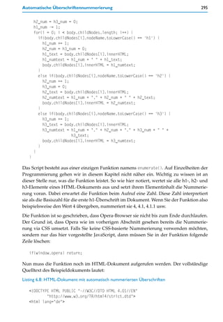 Automatische Überschriftennummerierung                                                    295


       h2_num = h3_num = 0;
       h1_num -= 1;
       for(i = 0; i < body.childNodes.length; i++) {
         if(body.childNodes[i].nodeName.toLowerCase() == 'h1') {
           h1_num += 1;
           h2_num = h3_num = 0;
           h1_text = body.childNodes[i].innerHTML;
           h1_numtext = h1_num + " " + h1_text;
           body.childNodes[i].innerHTML = h1_numtext;
         }
         else if(body.childNodes[i].nodeName.toLowerCase() == 'h2') {
           h2_num += 1;
           h3_num = 0;
           h2_text = body.childNodes[i].innerHTML;
           h2_numtext = h1_num + "." + h2_num + " " + h2_text;
           body.childNodes[i].innerHTML = h2_numtext;
         }
         else if(body.childNodes[i].nodeName.toLowerCase() == 'h3') {
           h3_num += 1;
           h3_text = body.childNodes[i].innerHTML;
           h3_numtext = h1_num + "." + h2_num + "." + h3_num + " " +
                        h3_text;
           body.childNodes[i].innerHTML = h3_numtext;
         }
       }
   }

Das Script besteht aus einer einzigen Funktion namens enumerate(). Auf Einzelheiten der
Programmierung gehen wir in diesem Kapitel nicht näher ein. Wichtig zu wissen ist an
dieser Stelle nur, was die Funktion leistet. So wie hier notiert, wertet sie alle h1-, h2- und
h3-Elemente eines HTML-Dokuments aus und setzt ihrem Elementinhalt die Nummerie-
rung voran. Dabei erwartet die Funktion beim Aufruf eine Zahl. Diese Zahl interpretiert
sie als die Basiszahl für die erste h1-Überschrift im Dokument. Wenn Sie der Funktion also
beispielsweise den Wert 4 übergeben, nummeriert sie 4, 4.1, 4.1.1 usw.

Die Funktion ist so geschrieben, dass Opera-Browser sie nicht bis zum Ende durchlaufen.
Der Grund ist, dass Opera wie im vorherigen Abschnitt gesehen bereits die Nummerie-
rung via CSS umsetzt. Falls Sie keine CSS-basierte Nummerierung verwenden möchten,
sondern nur das hier vorgestellte JavaScript, dann müssen Sie in der Funktion folgende
Zeile löschen:

   if(window.opera) return;

Nun muss die Funktion noch im HTML-Dokument aufgerufen werden. Der vollständige
Quelltext des Beispieldokuments lautet:

Listing 6.8: HTML-Dokument mit automatisch nummerierten Überschriften

   <!DOCTYPE HTML PUBLIC "-//W3C//DTD HTML 4.01//EN"
           "http://www.w3.org/TR/html4/strict.dtd">
   <html lang="de">
 