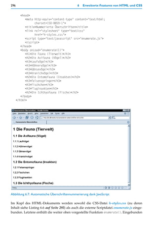 296                                           6   Erweiterte Features von HTML und CSS


         <head>
            <meta http-equiv="content-type" content="text/html;
                  charset=ISO-8859-1">
            <title>Nummerierte Überschriften</title>
            <link rel="stylesheet" type="text/css"
                  href="h-styles.css">
            <script type="text/javascript" src="enumerate.js">
            </script>
         </head>
         <body onLoad="enumerate(1)">
            <h1>Die Fauna (Tierwelt)</h1>
            <h2>Die Avifauna (Vögel)</h2>
            <h3>Laufvögel</h3>
            <h3>Hühnervögel</h3>
            <h3>Gänsevögel</h3>
            <h3>Kranichvögel</h3>
            <h2>Die Entomofauna (Insekten)</h2>
            <h3>Felsenspringer</h3>
            <h3>Fischchen</h3>
            <h3>Fluginsekten</h3>
            <h2>Die Ichthyofauna (Fische)</h2>
         </body>
      </html>




Abbildung 6.7: Automatische Überschriftennummerierung dank JavaScript

Im Kopf des HTML-Dokuments werden sowohl die CSS-Datei h-styles.css (zu deren
Inhalt siehe Listing 6.6 auf Seite 293) als auch die externe Scriptdatei enumerate.js einge-
bunden. Letztere enthält die weiter oben vorgestellte Funktion enumerate(). Eingebunden
 