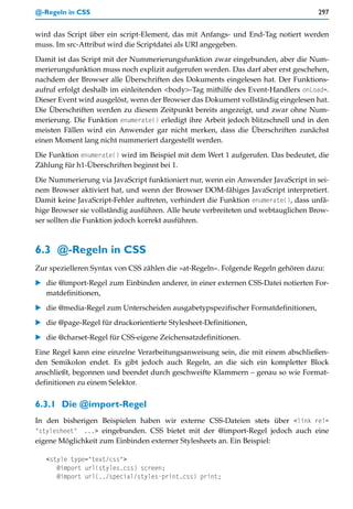 @-Regeln in CSS                                                                     297


wird das Script über ein script-Element, das mit Anfangs- und End-Tag notiert werden
muss. Im src-Attribut wird die Scriptdatei als URI angegeben.

Damit ist das Script mit der Nummerierungsfunktion zwar eingebunden, aber die Num-
merierungsfunktion muss noch explizit aufgerufen werden. Das darf aber erst geschehen,
nachdem der Browser alle Überschriften des Dokuments eingelesen hat. Der Funktions-
aufruf erfolgt deshalb im einleitenden <body>-Tag mithilfe des Event-Handlers onLoad=.
Dieser Event wird ausgelöst, wenn der Browser das Dokument vollständig eingelesen hat.
Die Überschriften werden zu diesem Zeitpunkt bereits angezeigt, und zwar ohne Num-
merierung. Die Funktion enumerate() erledigt ihre Arbeit jedoch blitzschnell und in den
meisten Fällen wird ein Anwender gar nicht merken, dass die Überschriften zunächst
einen Moment lang nicht nummeriert dargestellt werden.

Die Funktion enumerate() wird im Beispiel mit dem Wert 1 aufgerufen. Das bedeutet, die
Zählung für h1-Überschriften beginnt bei 1.

Die Nummerierung via JavaScript funktioniert nur, wenn ein Anwender JavaScript in sei-
nem Browser aktiviert hat, und wenn der Browser DOM-fähiges JavaScript interpretiert.
Damit keine JavaScript-Fehler auftreten, verhindert die Funktion enumerate(), dass unfä-
hige Browser sie vollständig ausführen. Alle heute verbreiteten und webtauglichen Brow-
ser sollten die Funktion jedoch korrekt ausführen.



6.3 @-Regeln in CSS
Zur spezielleren Syntax von CSS zählen die »at-Regeln«. Folgende Regeln gehören dazu:
   die @import-Regel zum Einbinden anderer, in einer externen CSS-Datei notierten For-
   matdefinitionen,

   die @media-Regel zum Unterscheiden ausgabetypspezifischer Formatdefinitionen,
   die @page-Regel für druckorientierte Stylesheet-Definitionen,

   die @charset-Regel für CSS-eigene Zeichensatzdefinitionen.

Eine Regel kann eine einzelne Verarbeitungsanweisung sein, die mit einem abschließen-
den Semikolon endet. Es gibt jedoch auch Regeln, an die sich ein kompletter Block
anschließt, begonnen und beendet durch geschweifte Klammern – genau so wie Format-
definitionen zu einem Selektor.


6.3.1 Die @import-Regel
In den bisherigen Beispielen haben wir externe CSS-Dateien stets über <link rel=
"stylesheet" ...> eingebunden. CSS bietet mit der @import-Regel jedoch auch eine
eigene Möglichkeit zum Einbinden externer Stylesheets an. Ein Beispiel:

   <style type="text/css">
      @import url(styles.css) screen;
      @import url(../special/styles-print.css) print;
 