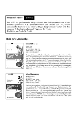 programmer’s          choice
 Die Wahl für professionelle Programmierer und Softwareentwickler. Aner-
 kannte Experten wie z. B. Bjarne Stroustrup, der Erfinder von C++, liefern
 umfassendes Fachwissen zu allen wichtigen Programmiersprachen und den
 neuesten Technologien, aber auch Tipps aus der Praxis.
 Die Reihe von Profis für Profis!



Hier eine Auswahl:
                       Visual C# 2005
                       Frank Eller
                       1104 Seiten
                       € 49,95 (D), € 51,40 (A)
                       ISBN-13: 978-3-8273-2288-3
                       ISBN-10: 3-8273-2288-X

                       Fortgeschrittene und Profis erhalten hier umfassendes Know-how zur Win-
                       dows-Programmierung mit Visual C# in der Version 2. Nach einer Einführung
                       ins .NET-Framework und die Entwicklungsumgebung geht der Autor aus-
                       führlich auf die Grundlagen der C#-Programmierung ein. Anhand zahlreicher
                       Beispiele zeigt er die verschiedenen Programmiertechniken wie z.B. Anwen-
                       dungsdesign, Grafikprogrammierung oder das Erstellen eigener Komponen-
                       ten. Besondere Schwerpunkte liegen auf der umfangreichen .NET-Klassen-
                       bibliothek und Windows Forms sowie auf dem Datenbankzugriff mit
                       ADO.NET.



                       Visual Basic 2005
                       Michael Kofler
                       1344 Seiten
                       € 59,95 (D), € 61,70 (A)
                       ISBN-13: 978-3-8273-2338-5
                       ISBN-10: 3-8273-2338-X

                       Sie brauchen ein solides Fundament für Visual Basic 2005? Dieser Titel bietet
                       eine umfassende Spracheinführung, Konzepte zur objektorientierten Pro-
                       grammierung und Lösungen für häufig benötigte Aufgaben (Dateizugriff,
                       Multi-Threading etc.). Der Anwendungsteil konzentriert sich auf die Win-
                       dows-Programmierung (Windows. Forms, Grafik, Drucken) und Datenbank-
                       anwendungen (ADO.NET). Diese Neuauflage wurde vollständig überarbei-
                       tet und neu strukturiert. Die Visual-Basic-Bücher von Michael Kofler gelten
                       seit 1991 als Standardwerke.
 
