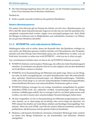 Die Arbeitsumgebung                                                                       29


    Die Entwicklungsumgebung lässt sich sehr genau auf die Produktivumgebung eines
    Unix/Linux-basierten Server-Rechners abstimmen.

Nachteil ist:

    Nicht so große Auswahl an Software für grafische Oberflächen.

Andere Betriebssysteme
Für andere Unix-Derivate gilt im Prinzip das Gleiche wie für Linux. Betriebssysteme wie
OS/2 oder BE, deren Zukunft entweder ungewiss ist oder die nur noch für speziellere Ein-
satzgebiete weiterentwickelt werden, mögen zwar prinzipiell geeignet sein, doch dürfte
der Mangel an Software und an Möglichkeiten zum ordentlichen Austesten von Websei-
ten ein gewisses Hindernis darstellen.


2.1.2 WYSIWYG- und code-basierte Editoren
Webdesigner teilen sich in solche, denen die Kontrolle über alle Quelltexte wichtiger ist,
und solche, die Webseiten genauso erstellen möchten wie Präsentationen oder Prospekte:
nämlich nach dem Prinzip, beim Entwickeln genau das am Bildschirm zu sehen, was am
Ende beim Anwender zu sehen sein wird (WYSIWYG – what you see is what you get).

Aus verschiedenen Gründen raten wir davon ab, auf WYSIWYG-Editoren zu setzen:

    WYSIWYG-Editoren sind komplexe Werkzeuge, die selbst eine hohe Einarbeitungszeit
    erfordern. In mindestens der gleichen Zeit ist es auch möglich, sich mit dem Bearbeiten
    auf Code-Ebene vertraut zu machen.

    WYSIWYG ist in Zusammenhang mit Webseiten eine glatte Lüge. Denn was der Desig-
    ner sieht, ist nicht zwangsläufig das, was jeder Seitenbesucher sieht. Mit unterschiedli-
    chen optischen Hardwarevoraussetzungen wie Bildschirmauflösungen, Farbtiefen,
    Größe eines Pixels fängt es an und mit unterschiedlichen Farbberechnungsmethoden,
    unterschiedlichen Browsern und unterschiedlicher Performance geht es weiter.

    WYSIWYG-Editoren erzeugen bis auf wenige Ausnahmen mangelhaften bis grotten-
    schlechten HTML-Code, der zahlreiche veraltete Auszeichnungen und eine Menge
    sinnloser Aufblähungen enthält. Der so erzeugte Code ist von Hand später kaum noch
    wartbar, was sich in teuren oder zeitaufwendigen Neuentwicklungen rächen kann.

    Ab dem Augenblick, wo Sie in Zusammenhang mit Webseiten programmieren wollen
    oder müssen, sei es client-seitig mit JavaScript oder server-seitig mit Sprachen wie
    PHP, müssen Sie ohnehin auf Code-Ebene arbeiten und benötigen leistungsfähige Text-
    editoren. Wenn Sie auch HTML und CSS mit solchen Editoren bearbeiten, können Sie
    problemloser alle Ressourcen mit der gleichen Software bearbeiten.

    Moderne, code-basierte Texteditoren sind keine archaischen Werkzeuge mehr, sondern
    sie bieten eine Menge Funktionen an, die komfortables und effizientes Arbeiten
    ermöglichen.
 