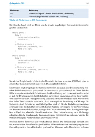 @-Regeln in CSS                                                                      299


 Medientyp             Bedeutung
 tty                   Textmodus-Ausgaben (Teletext, manche Handys, Textbrowser)
 tv                    Fernseher (eingeschränktes Scrollen, dafür soundfähig)
Tabelle 6.1: Medientypen in CSS (Fortsetzung)

Die @media-Regel wird als Block um die jeweils zugehörigen Formatdefinitionsblöcke
gesetzt. Ein Beispiel:

      @media print {
         body {
            background-color:white;
            color:black;
         }
         p,li,th,blockquote {
            font-family:Garamond, serif
            font-size:10pt;
         }
      }
      @media screen {
         body {
            background-color:black;
            color:white;
         }
         p,li,th,blockquote {
            font-family:Verdana, sans-serif;
            font-size: 10pt ;
         }
      }

So wie im Beispiel notiert, könnte das Konstrukt in einer separaten CSS-Datei oder in
einem style-Bereich innerhalb der HTML-Dateikopfdaten stehen.

Das Beispiel zeigt einige typische Formatdefinitionen, bei denen eine Unterscheidung zwi-
schen Bildschirm (@media print) und Drucker (@media print) sinnvoll ist. Wenn bei der
Bildschirmpräsentation helle Schriften auf dunklem Hintergrund verwendet werden, so ist
es gut, für Druckausgaben dunkle Schriften auf weißem Grund anzugeben. Zwar verhin-
dern die Browser zum Teil eigenmächtig, dass eine rabenschwarze Seite beim Ausdrucken
eine halbe Tonerkartusche verbraucht, doch eine explizite Anweisung in CSS sorgt für
Sicherheit. Auch Schriftarten und Schriftgrößen sind oft für die Bildschirmpräsentation
optimiert. So ist die beliebte Microsoft-Schriftart Verdana vorwiegend für die Verwendung
auf Websites entwickelt worden, weniger für Druckdokumente. Und Schriftgrößenanga-
ben in Pixel sind ebenfalls bildschirmorientiert. Eine Unterscheidung nach Medientyp
erlaubt es, für die Druckausgabe Punktangaben zur Schriftgröße zu notieren, was für die
Bildschirmausgabe wiederum nicht empfehlenswert ist.

Beachten Sie bei der Syntax die verschachtelten Blöcke. Die @media-Regel schließt alles
ein, was zwischen der öffnenden geschweiften Klammer hinter der Medientypangabe und
ihrem Gegenstück, der schließenden geschweiften Klammer steht. Dazwischen befinden
 