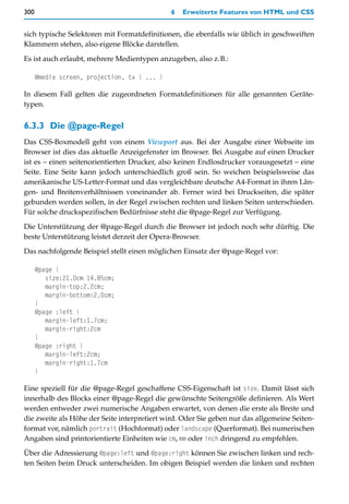 300                                           6   Erweiterte Features von HTML und CSS


sich typische Selektoren mit Formatdefinitionen, die ebenfalls wie üblich in geschweiften
Klammern stehen, also eigene Blöcke darstellen.

Es ist auch erlaubt, mehrere Medientypen anzugeben, also z.B.:

      @media screen, projection, tv { ... }

In diesem Fall gelten die zugeordneten Formatdefinitionen für alle genannten Geräte-
typen.


6.3.3 Die @page-Regel
Das CSS-Boxmodell geht von einem Viewport aus. Bei der Ausgabe einer Webseite im
Browser ist dies das aktuelle Anzeigefenster im Browser. Bei Ausgabe auf einen Drucker
ist es – einen seitenorientierten Drucker, also keinen Endlosdrucker vorausgesetzt – eine
Seite. Eine Seite kann jedoch unterschiedlich groß sein. So weichen beispielsweise das
amerikanische US-Letter-Format und das vergleichbare deutsche A4-Format in ihren Län-
gen- und Breitenverhältnissen voneinander ab. Ferner wird bei Druckseiten, die später
gebunden werden sollen, in der Regel zwischen rechten und linken Seiten unterschieden.
Für solche druckspezifischen Bedürfnisse steht die @page-Regel zur Verfügung.

Die Unterstützung der @page-Regel durch die Browser ist jedoch noch sehr dürftig. Die
beste Unterstützung leistet derzeit der Opera-Browser.
Das nachfolgende Beispiel stellt einen möglichen Einsatz der @page-Regel vor:

      @page {
         size:21.0cm 14.85cm;
         margin-top:2.2cm;
         margin-bottom:2.0cm;
      }
      @page :left {
         margin-left:1.7cm;
         margin-right:2cm
      }
      @page :right {
         margin-left:2cm;
         margin-right:1.7cm
      }

Eine speziell für die @page-Regel geschaffene CSS-Eigenschaft ist size. Damit lässt sich
innerhalb des Blocks einer @page-Regel die gewünschte Seitengröße definieren. Als Wert
werden entweder zwei numerische Angaben erwartet, von denen die erste als Breite und
die zweite als Höhe der Seite interpretiert wird. Oder Sie geben nur das allgemeine Seiten-
format vor, nämlich portrait (Hochformat) oder landscape (Querformat). Bei numerischen
Angaben sind printorientierte Einheiten wie cm, mm oder inch dringend zu empfehlen.

Über die Adressierung @page:left und @page:right können Sie zwischen linken und rech-
ten Seiten beim Druck unterscheiden. Im obigen Beispiel werden die linken und rechten
 