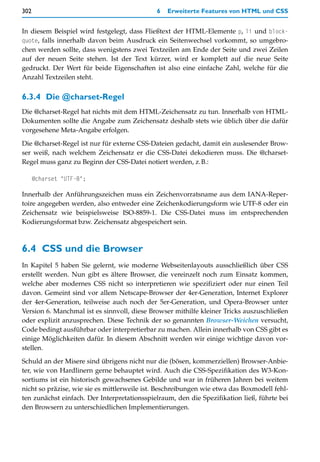 302                                          6   Erweiterte Features von HTML und CSS


In diesem Beispiel wird festgelegt, dass Fließtext der HTML-Elemente p, li und block-
quote, falls innerhalb davon beim Ausdruck ein Seitenwechsel vorkommt, so umgebro-
chen werden sollte, dass wenigstens zwei Textzeilen am Ende der Seite und zwei Zeilen
auf der neuen Seite stehen. Ist der Text kürzer, wird er komplett auf die neue Seite
gedruckt. Der Wert für beide Eigenschaften ist also eine einfache Zahl, welche für die
Anzahl Textzeilen steht.


6.3.4 Die @charset-Regel
Die @charset-Regel hat nichts mit dem HTML-Zeichensatz zu tun. Innerhalb von HTML-
Dokumenten sollte die Angabe zum Zeichensatz deshalb stets wie üblich über die dafür
vorgesehene Meta-Angabe erfolgen.

Die @charset-Regel ist nur für externe CSS-Dateien gedacht, damit ein auslesender Brow-
ser weiß, nach welchem Zeichensatz er die CSS-Datei dekodieren muss. Die @charset-
Regel muss ganz zu Beginn der CSS-Datei notiert werden, z.B.:

      @charset "UTF-8";

Innerhalb der Anführungszeichen muss ein Zeichenvorratsname aus dem IANA-Reper-
toire angegeben werden, also entweder eine Zeichenkodierungsform wie UTF-8 oder ein
Zeichensatz wie beispielsweise ISO-8859-1. Die CSS-Datei muss im entsprechenden
Kodierungsformat bzw. Zeichensatz abgespeichert sein.



6.4 CSS und die Browser
In Kapitel 5 haben Sie gelernt, wie moderne Webseitenlayouts ausschließlich über CSS
erstellt werden. Nun gibt es ältere Browser, die vereinzelt noch zum Einsatz kommen,
welche aber modernes CSS nicht so interpretieren wie spezifiziert oder nur einen Teil
davon. Gemeint sind vor allem Netscape-Browser der 4er-Generation, Internet Explorer
der 4er-Generation, teilweise auch noch der 5er-Generation, und Opera-Browser unter
Version 6. Manchmal ist es sinnvoll, diese Browser mithilfe kleiner Tricks auszuschließen
oder explizit anzusprechen. Diese Technik der so genannten Browser-Weichen versucht,
Code bedingt ausführbar oder interpretierbar zu machen. Allein innerhalb von CSS gibt es
einige Möglichkeiten dafür. In diesem Abschnitt werden wir einige wichtige davon vor-
stellen.

Schuld an der Misere sind übrigens nicht nur die (bösen, kommerziellen) Browser-Anbie-
ter, wie von Hardlinern gerne behauptet wird. Auch die CSS-Spezifikation des W3-Kon-
sortiums ist ein historisch gewachsenes Gebilde und war in früheren Jahren bei weitem
nicht so präzise, wie sie es mittlerweile ist. Beschreibungen wie etwa das Boxmodell fehl-
ten zunächst einfach. Der Interpretationsspielraum, den die Spezifikation ließ, führte bei
den Browsern zu unterschiedlichen Implementierungen.
 