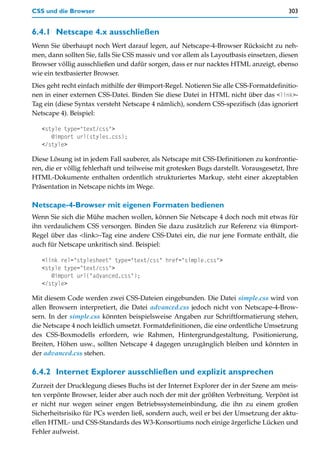 CSS und die Browser                                                                      303


6.4.1 Netscape 4.x ausschließen
Wenn Sie überhaupt noch Wert darauf legen, auf Netscape-4-Browser Rücksicht zu neh-
men, dann sollten Sie, falls Sie CSS massiv und vor allem als Layoutbasis einsetzen, diesen
Browser völlig ausschließen und dafür sorgen, dass er nur nacktes HTML anzeigt, ebenso
wie ein textbasierter Browser.
Dies geht recht einfach mithilfe der @import-Regel. Notieren Sie alle CSS-Formatdefinitio-
nen in einer externen CSS-Datei. Binden Sie diese Datei in HTML nicht über das <link>-
Tag ein (diese Syntax versteht Netscape 4 nämlich), sondern CSS-spezifisch (das ignoriert
Netscape 4). Beispiel:

   <style type="text/css">
      @import url(styles.css);
   </style>

Diese Lösung ist in jedem Fall sauberer, als Netscape mit CSS-Definitionen zu konfrontie-
ren, die er völlig fehlerhaft und teilweise mit grotesken Bugs darstellt. Vorausgesetzt, Ihre
HTML-Dokumente enthalten ordentlich strukturiertes Markup, steht einer akzeptablen
Präsentation in Netscape nichts im Wege.

Netscape-4-Browser mit eigenen Formaten bedienen
Wenn Sie sich die Mühe machen wollen, können Sie Netscape 4 doch noch mit etwas für
ihn verdaulichem CSS versorgen. Binden Sie dazu zusätzlich zur Referenz via @import-
Regel über das <link>-Tag eine andere CSS-Datei ein, die nur jene Formate enthält, die
auch für Netscape unkritisch sind. Beispiel:

   <link rel="stylesheet" type="text/css" href="simple.css">
   <style type="text/css">
      @import url("advanced.css");
   </style>

Mit diesem Code werden zwei CSS-Dateien eingebunden. Die Datei simple.css wird von
allen Browsern interpretiert, die Datei advanced.css jedoch nicht von Netscape-4-Brow-
sern. In der simple.css könnten beispielsweise Angaben zur Schriftformatierung stehen,
die Netscape 4 noch leidlich umsetzt. Formatdefinitionen, die eine ordentliche Umsetzung
des CSS-Boxmodells erfordern, wie Rahmen, Hintergrundgestaltung, Positionierung,
Breiten, Höhen usw., sollten Netscape 4 dagegen unzugänglich bleiben und könnten in
der advanced.css stehen.

6.4.2 Internet Explorer ausschließen und explizit ansprechen
Zurzeit der Drucklegung dieses Buchs ist der Internet Explorer der in der Szene am meis-
ten verpönte Browser, leider aber auch noch der mit der größten Verbreitung. Verpönt ist
er nicht nur wegen seiner engen Betriebssystemeinbindung, die ihn zu einem großen
Sicherheitsrisiko für PCs werden ließ, sondern auch, weil er bei der Umsetzung der aktu-
ellen HTML- und CSS-Standards des W3-Konsortiums noch einige ärgerliche Lücken und
Fehler aufweist.
 