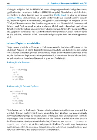 304                                           6   Erweiterte Features von HTML und CSS


Wichtig ist auf jeden Fall, im HTML-Dokument eine gültige und vollständige Dokument-
typ-Deklaration zu notieren (inklusive DTD-URL-Angabe). Nur dadurch wird der Inter-
net Explorer 6 dazu bewegt, vom so genannten Quirks Mode in den so genannten
Compliant Mode umzuschalten. Im Quirks Mode benutzt der Internet Explorer ein älte-
res, microsoft-eigenes CSS-Boxmodell, das gewisse Abweichungen im Vergleich zu der
CSS-Spezifikation aufweist. Die Ausdehnungssummen von Elementinhalt, Innenabstand,
Rahmen und Außenabstand werden in diesem Modell anders berechnet und können
daher bei Seitenlayouts zu unangenehmen Überraschungen führen. Der Compliant Mode
ist dagegen der Schalter für eine standardkonforme Interpretation. Gesetzt wird der Schal-
ter wie erwähnt, indem in HTML eine vollständige Angabe zum Dokumenttyp notiert
wird.

Internet Explorer ausschließen
Einige neuere syntaktische Features bei Selektoren versteht der Internet Explorer bis ein-
schließlich Version 6.0 nicht. Formatdefinitionen innerhalb von Selektoren mit solchen
syntaktischen Elementen ignoriert er vollständig. Wenn Sie also Formate definieren möch-
ten, die der Internet Explorer nicht interpretieren soll, dann müssen Sie einfach den Selek-
tor so formulieren, dass dieser Browser ihn ignoriert. Ein Beispiel:

Selektor für alle Browser:

      #kopf {
         position:fixed;
         top:0;
         left:0;
         width:100%;
         height:80px;
      }

Selektor nicht für Internet Explorer:

      body > #kopf {
         position:fixed;
         top:0;
         left:0;
         width:100%;
         height:80px;
      }

Die #-Syntax, um via Selektor ein Element mit einem bestimmten id-Namen auszuwählen,
kennt der Internet Explorer. Die Syntax, um mithilfe des >-Zeichens eine genaue Angabe
zur Verschachtelungsregel zu notieren, kennt er hingegen nicht und er ignoriert sämtliche
zugehörigen Formatdefinitionen. Befindet sich das Element mit dem id-Namen #kopf in
der Elementhierarchie direkt unterhalb des body-Elements, also <body> ... <element> </
element> ... </body>, so ist die zweitgenannte Selektor-»Formulierung« bedeutungs-
gleich mit der ersten. Im Gegensatz zur ersten wird sie jedoch vom Internet Explorer igno-
riert, was sinnvoll ist, da dieser position:fixed nicht kennt.
 