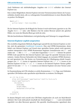 CSS und die Browser                                                                    305


Auch Selektoren mit attributbedingten Angaben wie div[id] schließen den Internet
Explorer aus.

Eine weitere Möglichkeit, Internet Explorer mit einer Versionsnummer kleiner als 5 auszu-
schließen, besteht darin, alle zu verbergenden Formatdefinitionen in einen @media-Block
zu packen. Ein Beispiel:

   @media all {
      p:first-letter { font-size:250%; }
   }

Da der Internet Explorer die @-Regeln bis Version 4 noch nicht kennt, ignoriert er sie. Die
Angabe @media all (also »alle Medien«) hat für andere Browser jedoch den gleichen
Effekt, wie wenn der @media-Block gar nicht da wäre.

Mit den beschriebenen Maßnahmen wird gleichzeitig auch Netscape 4.x ausgeschlossen.

Internet Explorer explizit ansprechen
Die zweifellos eleganteste Methode, Regelungen speziell für den Internet Explorer zu tref-
fen, sind die genannten Conditional Comments. Dies sind HTML-Kommentare, deren
Inhalt vom Internet Explorer auf Grund einer speziellen Syntax jedoch nicht ignoriert,
sondern interpretiert wird. HTML-Kommentare beginnen normalerweise mit <!-- und
enden mit -->. Mit <!--[if ...]> und dem Gegenstück <![endif]--> können Sie jedoch
HTML-Code speziell für den Internet Explorer oder sogar für spezielle Versionen davon
notieren. Andere Browser behandeln den Inhalt dagegen als normalen HTML-Kommen-
tar und ignorieren ihn. Die Syntax zur Formulierung der if-Bedingung erlaubt Ausprä-
gungen wie [if IE] (wenn es irgendein Internet Explorer ist), [if IE 6] (wenn es ein
Internet Explorer 6.0 ist), [if gte IE 5] (wenn es ein Internet Explorer Version größer
gleich 5.0 ist) oder [if lte IE 6] (wenn es ein Internet Explorer mit einer Version unter
6.0 ist).

In Zusammenhang mit CSS erlauben es solche Kommentare, <link>-Tags zum Einbinden
spezieller CSS-Dateien oder spezifische style-Bereiche zu notieren. Ein Beispiel:

   <!--[if lte IE 6]>
      <link rel="stylesheet" type="text/css" href="ie-lte-6.css">
      <style type="text/css">
         div.kasten {
            width:60%;
            height:100px;
            background-color:yellow;
         }
      </style>
   <![endif]-->

In diesem Beispiel wird sowohl eine CSS-Datei eingebunden als auch ein Style-Bereich
definiert. Der Code steht jedoch innerhalb der Zeichenfolgen <!-- --> und wird deshalb
eigentlich von allen Browsern ignoriert. Die spezielle Anschlusssyntax signalisiert dem
 
