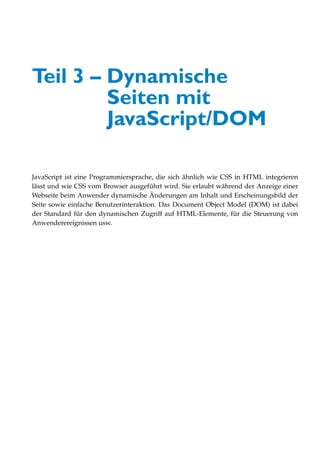 Teil 3 – Dynamische
         Seiten mit
         JavaScript/DOM

JavaScript ist eine Programmiersprache, die sich ähnlich wie CSS in HTML integrieren
lässt und wie CSS vom Browser ausgeführt wird. Sie erlaubt während der Anzeige einer
Webseite beim Anwender dynamische Änderungen am Inhalt und Erscheinungsbild der
Seite sowie einfache Benutzerinteraktion. Das Document Object Model (DOM) ist dabei
der Standard für den dynamischen Zugriff auf HTML-Elemente, für die Steuerung von
Anwenderereignissen usw.
 