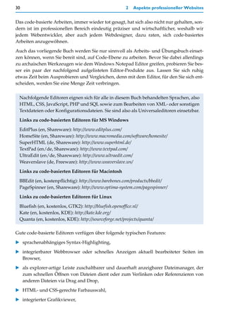 30                                                    2   Aspekte professioneller Websites


Das code-basierte Arbeiten, immer wieder tot gesagt, hat sich also nicht nur gehalten, son-
dern ist im professionellen Bereich eindeutig präziser und wirtschaftlicher, weshalb wir
jedem Webentwickler, aber auch jedem Webdesigner, dazu raten, sich code-basiertes
Arbeiten anzugewöhnen.

Auch das vorliegende Buch werden Sie nur sinnvoll als Arbeits- und Übungsbuch einset-
zen können, wenn Sie bereit sind, auf Code-Ebene zu arbeiten. Bevor Sie dabei allerdings
zu archaischen Werkzeugen wie dem Windows Notepad Editor greifen, probieren Sie bes-
ser ein paar der nachfolgend aufgelisteten Editor-Produkte aus. Lassen Sie sich ruhig
etwas Zeit beim Ausprobieren und Vergleichen, denn mit dem Editor, für den Sie sich ent-
scheiden, werden Sie eine Menge Zeit verbringen.


 Nachfolgende Editoren eignen sich für alle in diesem Buch behandelten Sprachen, also
 HTML, CSS, JavaScript, PHP und SQL sowie zum Bearbeiten von XML- oder sonstigen
 Textdateien oder Konfigurationsdateien. Sie sind also als Universaleditoren einsetzbar.

 Links zu code-basierten Editoren für MS Windows

 EditPlus (en, Shareware): http://www.editplus.com/
 HomeSite (en, Shareware): http://www.macromedia.com/software/homesite/
 SuperHTML (de, Shareware): http://www.superhtml.de/
 TextPad (en/de, Shareware): http://www.textpad.com/
 UltraEdit (en/de, Shareware): http://www.ultraedit.com/
 Weaverslave (de, Freeware): http://www.weaverslave.ws/

 Links zu code-basierten Editoren für Macintosh

 BBEdit (en, kostenpflichtig): http://www.barebones.com/products/bbedit/
 PageSpinner (en, Shareware): http://www.optima-system.com/pagespinner/

 Links zu code-basierten Editoren für Linux

 Bluefish (en, kostenlos, GTK2): http://bluefish.openoffice.nl/
 Kate (en, kostenlos, KDE): http://kate.kde.org/
 Quanta (en, kostenlos, KDE): http://sourceforge.net/projects/quanta/

Gute code-basierte Editoren verfügen über folgende typischen Features:

   sprachenabhängiges Syntax-Highlighting,

   integrierbarer Webbrowser oder schnelles Anzeigen aktuell bearbeiteter Seiten im
   Browser,

   als explorer-artige Leiste zuschaltbarer und dauerhaft anzeigbarer Dateimanager, der
   zum schnellen Öffnen von Dateien dient oder zum Verlinken oder Referenzieren von
   anderen Dateien via Drag and Drop,

   HTML- und CSS-gerechte Farbauswahl,

   integrierter Grafikviewer,
 