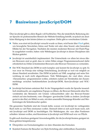 7 Basiswissen JavaScript/DOM

Über JavaScript gibt es allein Regale voll Fachbücher. Was die tatsächliche Bedeutung die-
ser Sprache im professionellen Bereich der Website-Erstellung betrifft, ist jedoch ein deut-
licher Rückgang in den letzten Jahren zu verspüren. Dafür gibt es verschiedene Gründe:

   Vieles, was einst mit JavaScript versucht wurde zu lösen, wird heute über Flash gelöst,
   wie bewegliche Newsticker, Intros und Trailer mit oder ohne Sound, oder besondere
   Effekte bei der Navigation. Nachdem die meisten modernen Browser mit Flash-Plug-
   In ausgeliefert werden, haben viele Webdesigner JavaScript in diesen Disziplinen den
   Rücken gekehrt.

   JavaScript ist uneinheitlich implementiert. Die Unterschiede vor allem bei etwas älte-
   ren Browsern sind so groß, dass in vielen Fällen einiger Programmieraufwand dafür
   erforderlich ist, Fehler in bestimmten Browsern oder Browser-Versionen zu vermeiden.

   Der W3C-Standard des DOM ist recht komplex und kommt für JavaScript zu spät. Es
   war zwar im Prinzip eine richtige Entscheidung, JavaScript so weit wie möglich an
   diesen Standard anzubinden. Das DOM ist jedoch auf XML ausgelegt und seine Ent-
   wicklung ist noch nicht abgeschlossen. Viele Webdesigner, die »mal eben« etwas
   »Dynamisches« programmieren wollen, scheitern zudem am Verständnis der Zusam-
   menhänge zwischen herkömmlichem JavaScript-DOM, Kern-JavaScript und W3C-
   DOM.

   JavaScript hat keinen astreinen Ruf. In der Vergangenheit wurde die Sprache tausend-
   fach missbraucht, um ungebetene Popups zu öffnen, die Browser-Statuszeile ohne Ein-
   verständnis des Benutzers mit Unsinn vollzuschreiben oder das Browser-Fenster
   einfach auf eine bestimmte, vom »Designer« gewünschte Größe zu ändern. JavaScript
   geriet in den Ruf, ein Mittel zu sein, mit dem unsensible Homepage-Künstler und Wer-
   bestrategen die Seitenbesucher quälen.

Die genannten Nachteile sind der Grund dafür, warum wir JavaScript im vorliegenden
Buch nicht zu viel Platz einräumen wollen. Dennoch lohnt es sich auch heute noch, sich
mit JavaScript und DOM zu beschäftigen. Für Webdesigner, die »aus allen Positionen
schießen« können wollen, sind Kenntnisse in JavaScript und DOM nach wie vor Pflicht.
Es gibt auch durchaus genügend Anwendungsfälle, für die JavaScript bestens geeignet ist.
Dazu gehören beispielsweise:

   Überprüfen von Formulareingaben vor dem Absenden des Formulars

   Komfort-Features für Besucher wie Style-Switching oder einblendbare Zusatzinfos
 