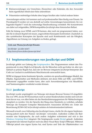 310                                                       7   Basiswissen JavaScript/DOM


   Kleinanwendungen wie Umrechner, Zinsrechner oder Kalender, die den Anwender
   beim eigentlichen Inhalt einer Seite unterstützen

   Präsentation mehrteiliger Inhalte ohne langes Scrollen oder Aufruf anderer Seiten

Anwendungen solcher Art kommen auch auf professionellen Sites häufig zum Einsatz. Im
Praxiskapitel 8 werden wir uns deshalb auf solche Anwendungen konzentrieren. Im vor-
liegenden Kapitel 7 wird das notwendige Handwerkszeug vermittelt. Wir konzentrieren
uns dabei auf zeitgemäßes, DOM-kompatibles JavaScript ohne historischen Ballast.

Falls Sie bislang zwar HTML und CSS kennen, aber noch nie programmiert haben, wer-
den Sie in diesem Kapitel mit neuen, ungewohnten Konzepten konfrontiert. Zusätzlich zu
den syntaktischen Konzepten der Sprache sind auch Kombinatorik und die Fähigkeit,
Algorithmen zur Lösung von Aufgaben zu finden, gefragt.


 Link zum Thema JavaScript-Einsatz:

 JavaScript – ja oder nein?:
 http://www.frixon.de/docs/javascript.html



7.1 Implementierungen von JavaScript und DOM
JavaScript gehört zur Gattung der Scriptsprachen. Der Programmierer notiert den Pro-
grammcode in einer High-Level-Sprache, die für Menschen recht gut lesbar ist, aber syn-
taktisch so präzise Regeln hat, dass der im Browser integrierte JavaScript-Interpreter den
Code zur Laufzeit in ausführbaren Maschinencode umwandeln kann.

DOM ist dagegen keine bestimmte Sprache, sondern ein sprachunabhängiges Modell, das
Objekte, Eigenschaften und Methoden definiert, mit deren Hilfe auf XML- und HTML-
Dokumente zugegriffen werden kann, aber auch Anwenderereignisse wie Mausklicks
und Tastatureingaben verarbeitet werden können.


7.1.1 JavaScript
JavaScript wurde ursprünglich von Netscape mit dessen Browser-Version 2.0 eingeführt.
Das war 1995, als das W3-Konsortium noch in seinen Kinderschuhen steckte und weit ent-
fernt davon war, von allen Seiten als das Standardisierungsgremium für Webtechnologien
akzeptiert zu werden. Um der Sprache den Rang eines Standards zu verleihen, schaltete
Netscape die European Computer Manufacturers Association (ECMA) ein. Unter der
Bezeichnung ECMA-262 ist JavaScript seitdem als Industriestandard definiert.

Microsoft erwarb zwar frühzeitig eine JavaScript-Lizenz, durfte für die eigene Implemen-
tierung jedoch nicht den Namen »JavaScript« verwenden. Außerdem wollten die Red-
monder eine Scriptsprache, die auch andere Aufgaben wahrnimmt und sich in den
Windows Scripting Host integriert. Die Scriptsprache wurde JScript getauft. Außerdem
interpretiert der Internet Explorer noch das ältere Visual Basic Script (VBScript). Während
VBScript jedoch eine eigene Syntax hat, sind Syntax und Teile der Objektstruktur von
 