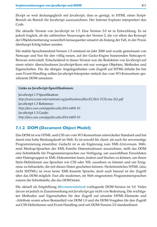 Implementierungen von JavaScript und DOM                                              311


JScript so weit deckungsgleich mit JavaScript, dass es genügt, in HTML einen Script-
Bereich als Bereich für JavaScript auszuzeichnen. Der Internet Explorer interpretiert den
Code.

Die aktuelle Version von JavaScript ist 1.5. Eine Version 2.0 ist in Entwicklung. Es ist
jedoch fraglich, ob die zahlreichen Neuerungen der Version 2, die vor allem das Konzept
der Objektorientierung wesentlich konsequenter umsetzt als bislang der Fall, in der Praxis
überhaupt Erfolg haben werden.

Die stabile Sprachstandard-Version 1.5 entstand im Jahr 2000 und wurde gemeinsam von
Netscape und Sun für den völlig neuen, auf der Gecko-Engine basierenden Netscape-6-
Browser entwickelt. Entscheidend in dieser Version war die Reduktion von JavaScript auf
einen relativ überschaubaren JavaScript-Kern mit nur wenigen Objekten, Methoden und
Eigenschaften. Für die übrigen Angelegenheiten vom Zugriff auf HTML-Inhalte bis hin
zum Event-Handling sollten JavaScript-Interpreter einfach das vom W3-Konsortium spe-
zifizierte DOM umsetzen.


 Links zu JavaScript-Spezifikationen:

 JavaScript 1.5 Spezifikation:
 http://www.ecma-international.org/publications/files/ECMA-ST/Ecma-262.pdf
 JavaScript 1.3 Reference:
 http://docs.sun.com/app/docs/doc/816-6408-10
 JavaScript 1.3 Guide:
 http://docs.sun.com/app/docs/doc/816-6409-10


7.1.2 DOM (Document Object Model)
Das DOM ist wie HTML und CSS ein vom W3-Konsortium entwickelter Standard und hat
damit eine hohe Bindungskraft im Web. Es ist sowohl für client- als auch für serverseitige
Programmierung einsetzbar. Gedacht ist es als Ergänzung zum XML-Universum. Wäh-
rend Markup-Sprachen der XML-Familie Datenstrukturen auszeichnen, stellt das DOM
eine Schnittstelle für Programmiersprachen zur Verfügung, um auswählbare Einzeldaten
oder Datengruppen in XML-Dokumenten lesen, ändern und löschen zu können, um ihnen
Style-Definitionen aus Sprachen wie CSS oder XSL zuordnen zu können und um Ereig-
nisse zu behandeln, die mit diesen Daten geschehen können. Herkömmliches HTML (also
nicht XHTML) ist zwar keine XML-basierte Sprache, doch auch hierauf ist der Zugriff
über das DOM möglich. Fast alle modernen, im Web eingesetzten Programmiersprachen
nutzen die Schnittstelle, die das DOM bietet.

Die aktuell als Empfehlung (Recommendation) vorliegende DOM-Version ist 3.0. Vieles
davon ist jedoch in Zusammenhang mit JavaScript gar nicht von Bedeutung. Die wichtigs-
ten Methoden und Eigenschaften für den Zugriff auf einzelne HTML-Elemente und
-Attribute waren schon Bestandteil von DOM 1.0 und die DOM-Vorgaben für den Zugriff
auf CSS-Definitionen und Event-Handling sind seit DOM-Version 2.0 standardisiert.
 