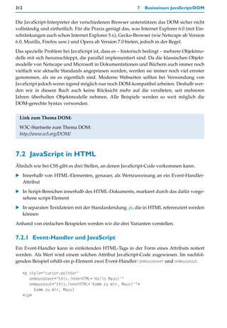 312                                                       7   Basiswissen JavaScript/DOM


Die JavaScript-Interpreter der verschiedenen Browser unterstützen das DOM sicher nicht
vollständig und einheitlich. Für die Praxis genügt das, was Internet Explorer 6.0 (mit Ein-
schränkungen auch schon Internet Explorer 5.x), Gecko-Browser (wie Netscape ab Version
6.0, Mozilla, Firefox usw.) und Opera ab Version 7.0 bieten, jedoch in der Regel.

Das spezielle Problem bei JavaScript ist, dass es – historisch bedingt – mehrere Objektmo-
delle mit sich herumschleppt, die parallel implementiert sind. Da die klassischen Objekt-
modelle von Netscape und Microsoft in Dokumentationen und Büchern auch immer noch
vielfach wie aktuelle Standards angepriesen werden, werden sie immer noch viel ernster
genommen, als sie es eigentlich sind. Moderne Webseiten sollten bei Verwendung von
JavaScript jedoch wenn irgend möglich nur noch DOM-kompatibel arbeiten. Deshalb wer-
den wir in diesem Buch auch keine Rücksicht mehr auf die veralteten, seit mehreren
Jahren überholten Objektmodelle nehmen. Alle Beispiele werden so weit möglich die
DOM-gerechte Syntax verwenden.


 Link zum Thema DOM:

 W3C-Startseite zum Thema DOM:
 http://www.w3.org/DOM/



7.2 JavaScript in HTML
Ähnlich wie bei CSS gibt es drei Stellen, an denen JavaScript-Code vorkommen kann:

   Innerhalb von HTML-Elementen, genauer, als Wertzuweisung an ein Event-Handler-
   Attribut

   In Script-Bereichen innerhalb des HTML-Dokuments, markiert durch das dafür vorge-
   sehene script-Element

   In separaten Textdateien mit der Standardendung .js, die in HTML referenziert werden
   können

Anhand von einfachen Beispielen werden wir die drei Varianten vorstellen.


7.2.1 Event-Handler und JavaScript
Ein Event-Handler kann in einleitenden HTML-Tags in der Form eines Attributs notiert
werden. Als Wert wird einem solchen Attribut JavaScript-Code zugewiesen. Im nachfol-
genden Beispiel erhält ein p-Element zwei Event-Handler: onmouseover und onmouseout.

      <p style="cursor:pointer"
         onmouseover="this.innerHTML='Hallo Maus!'"
         onmouseout="this.innerHTML='Komm zu mir, Maus!'">
           Komm zu mir, Maus!
      </p>
 