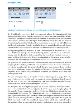 JavaScript in HTML                                                                    313




Abbildung 7.1: p-Element mit Text, der sich beim Überfahren mit der Maus ändert

Der Event-Handler onmouseover= bedeutet: »wenn und solange der Mauszeiger sich über
der Elementbox befindet«. Diese Formulierung legt auch schon nahe, in welchen HTML-
Elementen dieser Event-Handler notiert werden kann: in allen Elementen, die zumindest
potenziell eine sichtbare Ausdehnung im Browser-Fenster haben. Es kann sich also um
Überschriften, Textabsätze, Tabellenzellen, Listenpunkte, aber auch um Inline-Elemente
wie Hyperlinks, betonten Text oder um Grafikreferenzen handeln. Das Gleiche gilt für den
Event-Handler onmouseout= (»wenn die Maus aus der Elementbox herausbewegt wird«).

Im obigen Beispiel hat der Textabsatz in HTML als Elementinhalt den Text Komm zu mir,
Maus!. Wird der Mauszeiger in den Bereich bewegt, den die Elementbox des Absatzes ein-
nimmt, wird der JavaScript-Code ausgeführt, der beim Event-Handler onmouseover=
notiert ist. Dieser Code besteht im Beispiel aus einer einzigen Anweisung, welche den Ele-
mentinhalt des Absatzes gegen einen anderen Text (Hallo Maus!) austauscht.

Der geänderte Text würde nun einfach so stehen bleiben. Wir möchten jedoch, dass der
Ursprungstext wiederhergestellt wird, wenn der Anwender die Maus aus der Element-
box wieder herausbewegt. Das entsprechende Ereignis kann mit dem Event-Handler
onmouseout= abgefangen werden. Der JavaScript-Code, der bei Eintritt dieses Ereignisses
ausgeführt wird, tauscht den Elementinhalt abermals aus, diesmal jedoch mit dem
ursprünglichen Text.
Da der ursprüngliche Text in JavaScript zwischenzeitlich nirgendwo gespeichert war,
muss er bei onmouseout= explizit noch mal angegeben werden. Das ist der Grund, warum
der Text Komm zu mir, Maus! insgesamt zweimal vorkommt: einmal als normaler Element-
inhalt und einmal zur »Wiederherstellung« bei onmouseout.

Auf die Syntax des JavaScript-Codes gehen wir an dieser Stelle noch nicht detailliert ein.
Nur so viel zum Verständnis: Über das Schlüsselwort this ist es in JavaScript möglich, auf
ein »aktuelles Objekt« zuzugreifen, und innerHTML ist eine Objekteigenschaft, nämlich der
Inhalt eines HTML-Elements. Die Objekteigenschaft innerHTML ist übrigens eine »schmut-
zige« Eigenschaft, die nicht ganz der DOM-Philosophie entspricht und nicht zum Standard
gehört bzw. nur zum so genannten »DOM Level 0«, welches speziell für den Zugriff auf
HTML entwickelt wurde. Die innerHTML-Eigenschaft ist jedoch sehr praktisch und in
allen modernen Browsern implementiert, so dass es unsinnig wäre, sie nicht zu verwenden.
 