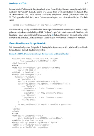 JavaScript in HTML                                                                   317


Leider ist die Problematik damit noch nicht zu Ende. Einige Browser verstehen die XML-
Notation für CDATA-Bereiche nicht, was dann doch JavaScript-Fehler produziert. Das
W3-Konsortium und auch andere Fachleute empfehlen daher, JavaScript-Code bei
XHTML grundsätzlich in externe Dateien auszulagern und diese einzubinden. Ein Bei-
spiel:

   <script type="text/javascript" src="beispiel.js"></script>

Die Einbindung erfolgt ebenfalls über das script-Element und zwar im src-Attribut. Ange-
geben werden kann ein beliebiger URI. Die JavaScript-Datei ist eine normale Textdatei mit
JavaScript-Code und sollte die Standardendung .js haben. Das script-Element sollte selbst
keinerlei Inhalt haben. Auf diese Weise lässt sich das Problem für alle Browser beheben.

Event-Handler und Script-Bereich
Mit dem nachfolgenden Beispiel soll das typische Zusammenspiel zwischen Event-Hand-
ler und Script-Bereich deutlicher werden.

Listing 7.1: HTML-Dokument mit Script-Bereich, Script und Event-Handler

   <!DOCTYPE HTML PUBLIC "-//W3C//DTD HTML 4.01//EN"
            "http://www.w3.org/TR/html4/strict.dtd">
   <html lang="de">
   <head>
   <meta http-equiv="content-type" content="text/html;
          charset=ISO-8859-1">
   <title>Script-Bereich</title>
   <script type="text/javascript">
      function tell_result() {
          var population = 0;
          var city = document.getElementById('city');
          switch(city.options[city.options.selectedIndex].value) {
              case "Hamburg":
                 population = "1,7 Mio. Einwohner"; break;
              case "Berlin":
                 population = "3,4 Mio. Einwohner"; break;
              case "München":
                 population = "1,2 Mio. Einwohner"; break;
              default: break;
          }
          document.getElementById('result').innerHTML = population;
      }
   </script>
   </head>
   <body>
   <form action="javascript:void(0)"
          style="background-color:#FFDDAA; padding:10px;">
   <p>Wählen Sie eine Stadt aus:</p>
   <select id="city" size="3" style="width:120px;">
   <option value="Hamburg">Hamburg</option>
   <option value="Berlin">Berlin</option>
 