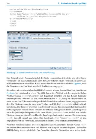 318                                                        7   Basiswissen JavaScript/DOM


      <option value="München">München</option>
      </select><br>
      <button type="button" style="width:120px; border:solid 1px gray"
              onClick="tell_result()">Ergebnis</button>
      <p id="result">&nbsp;</p>
      </form>
      </body>
      </html>




Abbildung 7.2: Städte-Einwohner-Script und seine Wirkung

Das Beispiel ist ein Anwendungsfall der Sorte »Information interaktiv und nicht linear
vermitteln«. Im Beispieldokument kann der Anwender in einem Formular aus einer Aus-
wahlliste eine Stadt auswählen. Klickt er auf den Button mit der Aufschrift Ergebnis, wird
die Einwohnerzahl der Stadt unterhalb des Buttons ausgegeben.

Betrachten wir dazu zunächst das HTML-Formular mit der Auswahlliste und dem Button
Ergebnis. Im einleitenden <form>-Tag fällt das action-Attribut mit der ungewöhnlichen
Wertzuweisung javascript:void(0) auf. Eigentlich möchten wir bei diesem Formular
überhaupt keine »Aktion«. Da das action-Attribut aber HTML-seitig ein Pflichtattribut ist,
muss es, um das Dokument nicht syntaktisch fehlerhaft werden zu lassen, angegeben wer-
den. Die Wertzuweisung ist zwar vom Typ her ein URI, doch javascript: ist kein offiziel-
les Schema. Die Browser erkennen es jedoch und wissen, dass in diesem Fall keine andere
Seite aufgerufen werden muss, sondern die aktuelle Seite geladen bleibt. Allerdings wird
auch der JavaScript-Interpreter aktiv, denn hinter javascript: kann ähnlich wie bei der
Wertzuweisung an einen Event-Handler JavaScript-Code notiert werden. Die Anweisung
void(0) bewirkt einfach gar nichts. Das Konstrukt action="javascript:void(0)" ist also
empfehlenswert für Formulare, die ausschließlich mit JavaScript zusammenarbeiten.

Weiterhin beachtenswert ist im HTML-Quelltext das p-Element mit dem id-Namen result
im unteren Dokumentabschnitt. Das Element hat lediglich ein erzwungenes Leerzeichen
(HTML-Entity &nbsp;) als Inhalt. Der Grund ist, dass die Elementbox zwar schon in der
 