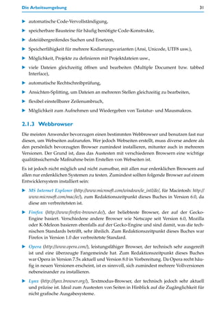Die Arbeitsumgebung                                                                       31


   automatische Code-Vervollständigung,

   speicherbare Bausteine für häufig benötigte Code-Konstrukte,

   dateiübergreifendes Suchen und Ersetzen,
   Speicherfähigkeit für mehrere Kodierungsvarianten (Ansi, Unicode, UTF8 usw.),

   Möglichkeit, Projekte zu definieren mit Projektdateien usw.,

   viele Dateien gleichzeitig öffnen und bearbeiten (Multiple Document bzw. tabbed
   Interface),

   automatische Rechtschreibprüfung,

   Ansichten-Splitting, um Dateien an mehreren Stellen gleichzeitig zu bearbeiten,

   flexibel einstellbarer Zeilenumbruch,

   Möglichkeit zum Aufnehmen und Wiedergeben von Tastatur- und Mausmakros.


2.1.3 Webbrowser
Die meisten Anwender bevorzugen einen bestimmten Webbrowser und benutzen fast nur
diesen, um Webseiten aufzurufen. Wer jedoch Webseiten erstellt, muss diverse andere als
den persönlich bevorzugten Browser zumindest installieren, mitunter auch in mehreren
Versionen. Der Grund ist, dass das Austesten mit verschiedenen Browsern eine wichtige
qualitätssichernde Maßnahme beim Erstellen von Webseiten ist.

Es ist jedoch nicht möglich und nicht zumutbar, mit allen nur erdenklichen Browsern auf
allen nur erdenklichen Systemen zu testen. Zumindest sollten folgende Browser auf einem
Entwicklersystem installiert sein:

   MS Internet Explorer (http://www.microsoft.com/windows/ie_intl/de/, für Macintosh: http://
   www.microsoft.com/mac/ie/), zum Redaktionszeitpunkt dieses Buches in Version 6.0, da
   diese am verbreitetsten ist.

   Firefox (http://www.firefox-browser.de/), der beliebteste Browser, der auf der Gecko-
   Engine basiert. Verschiedene andere Browser wie Netscape seit Version 6.0, Mozilla
   oder K-Meleon basieren ebenfalls auf der Gecko-Engine und sind damit, was die tech-
   nischen Standards betrifft, sehr ähnlich. Zum Redaktionszeitpunkt dieses Buches war
   Firefox in Version 1.0 der verbreitetste Standard.

   Opera (http://www.opera.com/), leistungsfähiger Browser, der technisch sehr ausgereift
   ist und eine überzeugte Fangemeinde hat. Zum Redaktionszeitpunkt dieses Buches
   war Opera in Version 7.5x aktuell und Version 8.0 in Vorbereitung. Da Opera recht häu-
   fig in neuen Versionen erscheint, ist es sinnvoll, sich zumindest mehrere Vollversionen
   nebeneinander zu installieren.

   Lynx (http://lynx.browser.org/), Textmodus-Browser, der technisch jedoch sehr aktuell
   und präzise ist. Ideal zum Austesten von Seiten in Hinblick auf die Zugänglichkeit für
   nicht grafische Ausgabesysteme.
 