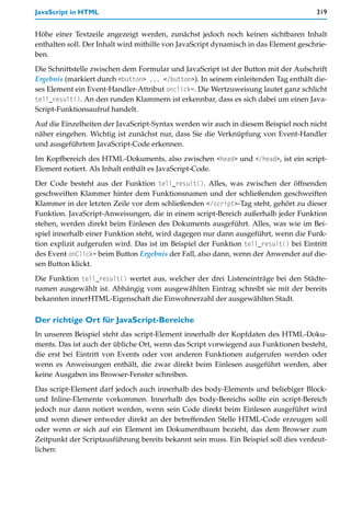 JavaScript in HTML                                                                    319


Höhe einer Textzeile angezeigt werden, zunächst jedoch noch keinen sichtbaren Inhalt
enthalten soll. Der Inhalt wird mithilfe von JavaScript dynamisch in das Element geschrie-
ben.

Die Schnittstelle zwischen dem Formular und JavaScript ist der Button mit der Aufschrift
Ergebnis (markiert durch <button> ... </button>). In seinem einleitenden Tag enthält die-
ses Element ein Event-Handler-Attribut onclick=. Die Wertzuweisung lautet ganz schlicht
tell_result(). An den runden Klammern ist erkennbar, dass es sich dabei um einen Java-
Script-Funktionsaufruf handelt.

Auf die Einzelheiten der JavaScript-Syntax werden wir auch in diesem Beispiel noch nicht
näher eingehen. Wichtig ist zunächst nur, dass Sie die Verknüpfung von Event-Handler
und ausgeführtem JavaScript-Code erkennen.

Im Kopfbereich des HTML-Dokuments, also zwischen <head> und </head>, ist ein script-
Element notiert. Als Inhalt enthält es JavaScript-Code.

Der Code besteht aus der Funktion tell_result(). Alles, was zwischen der öffnenden
geschweiften Klammer hinter dem Funktionsnamen und der schließenden geschweiften
Klammer in der letzten Zeile vor dem schließenden </script>-Tag steht, gehört zu dieser
Funktion. JavaScript-Anweisungen, die in einem script-Bereich außerhalb jeder Funktion
stehen, werden direkt beim Einlesen des Dokuments ausgeführt. Alles, was wie im Bei-
spiel innerhalb einer Funktion steht, wird dagegen nur dann ausgeführt, wenn die Funk-
tion explizit aufgerufen wird. Das ist im Beispiel der Funktion tell_result() bei Eintritt
des Event onClick= beim Button Ergebnis der Fall, also dann, wenn der Anwender auf die-
sen Button klickt.

Die Funktion tell_result() wertet aus, welcher der drei Listeneinträge bei den Städte-
namen ausgewählt ist. Abhängig vom ausgewählten Eintrag schreibt sie mit der bereits
bekannten innerHTML-Eigenschaft die Einwohnerzahl der ausgewählten Stadt.

Der richtige Ort für JavaScript-Bereiche
In unserem Beispiel steht das script-Element innerhalb der Kopfdaten des HTML-Doku-
ments. Das ist auch der übliche Ort, wenn das Script vorwiegend aus Funktionen besteht,
die erst bei Eintritt von Events oder von anderen Funktionen aufgerufen werden oder
wenn es Anweisungen enthält, die zwar direkt beim Einlesen ausgeführt werden, aber
keine Ausgaben ins Browser-Fenster schreiben.

Das script-Element darf jedoch auch innerhalb des body-Elements und beliebiger Block-
und Inline-Elemente vorkommen. Innerhalb des body-Bereichs sollte ein script-Bereich
jedoch nur dann notiert werden, wenn sein Code direkt beim Einlesen ausgeführt wird
und wenn dieser entweder direkt an der betreffenden Stelle HTML-Code erzeugen soll
oder wenn er sich auf ein Element im Dokumentbaum bezieht, das dem Browser zum
Zeitpunkt der Scriptausführung bereits bekannt sein muss. Ein Beispiel soll dies verdeut-
lichen:
 
