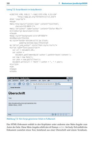 320                                                          7   Basiswissen JavaScript/DOM


Listing 7.2: Script-Bereich im body-Bereich

      <!DOCTYPE HTML PUBLIC "-//W3C//DTD HTML 4.01//EN"
               "http://www.w3.org/TR/html4/strict.dtd">
      <html lang="de">
      <head>
      <meta http-equiv="content-type" content="text/html;
             charset=ISO-8859-1">
      <meta id="author" name="author" content="Stefan Münz">
      <title>Script-Bereiche</title>
      </head>
      <body style="background-color:#FFDDAA">
      <h1>Überschrift</h1>
      <p style="border-bottom:solid 1px black;
                 padding-bottom:15px;">Text</p>
      <p id="url_and_author" style="font-style:italic">
      <script type="text/javascript">
         var url = document.URL;
         var author =
             document.getElementById('author').getAttribute('content');
         var now = new Date();
         var year = now.getFullYear();
         document.write(url + "<br>" + author + ", " + year);
      </script>
      </p>
      </body>
      </html>




Abbildung 7.3: Vom Script generierter Inhalt im Fußbereich

Das HTML-Dokument enthält in den Kopfdaten unter anderem eine Meta-Angabe zum
Autor der Seite. Diese Meta-Angabe erhält den id-Namen author. Im body-Teil enthält das
Dokument zunächst etwas Text, bestehend aus einer Überschrift und einem Textabsatz.
 