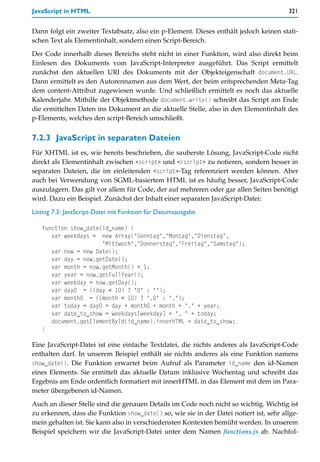JavaScript in HTML                                                                      321


Dann folgt ein zweiter Textabsatz, also ein p-Element. Dieses enthält jedoch keinen stati-
schen Text als Elementinhalt, sondern einen Script-Bereich.

Der Code innerhalb dieses Bereichs steht nicht in einer Funktion, wird also direkt beim
Einlesen des Dokuments vom JavaScript-Interpreter ausgeführt. Das Script ermittelt
zunächst den aktuellen URI des Dokuments mit der Objekteigenschaft document.URL.
Dann ermittelt es den Autorennamen aus dem Wert, der beim entsprechenden Meta-Tag
dem content-Attribut zugewiesen wurde. Und schließlich ermittelt es noch das aktuelle
Kalenderjahr. Mithilfe der Objektmethode document.write() schreibt das Script am Ende
die ermittelten Daten ins Dokument an die aktuelle Stelle, also in den Elementinhalt des
p-Elements, welches den script-Bereich umschließt.


7.2.3 JavaScript in separaten Dateien
Für XHTML ist es, wie bereits beschrieben, die sauberste Lösung, JavaScript-Code nicht
direkt als Elementinhalt zwischen <script> und </script> zu notieren, sondern besser in
separaten Dateien, die im einleitenden <script>-Tag referenziert werden können. Aber
auch bei Verwendung von SGML-basiertem HTML ist es häufig besser, JavaScript-Code
auszulagern. Das gilt vor allem für Code, der auf mehreren oder gar allen Seiten benötigt
wird. Dazu ein Beispiel. Zunächst der Inhalt einer separaten JavaScript-Datei:

Listing 7.3: JavaScript-Datei mit Funktion für Datumsausgabe

   function show_date(id_name) {
      var weekdays = new Array("Sonntag","Montag","Dienstag",
                      "Mittwoch","Donnerstag","Freitag","Samstag");
      var now = new Date();
      var day = now.getDate();
      var month = now.getMonth() + 1;
      var year = now.getFullYear();
      var weekday = now.getDay();
      var day0 = ((day < 10) ? "0" : "");
      var month0 = ((month < 10) ? ".0" : ".");
      var today = day0 + day + month0 + month + "." + year;
      var date_to_show = weekdays[weekday] + ", " + today;
      document.getElementById(id_name).innerHTML = date_to_show;
   }

Eine JavaScript-Datei ist eine einfache Textdatei, die nichts anderes als JavaScript-Code
enthalten darf. In unserem Beispiel enthält sie nichts anderes als eine Funktion namens
show_date(). Die Funktion erwartet beim Aufruf als Parameter id_name den id-Namen
eines Elements. Sie ermittelt das aktuelle Datum inklusive Wochentag und schreibt das
Ergebnis am Ende ordentlich formatiert mit innerHTML in das Element mit dem im Para-
meter übergebenen id-Namen.

Auch an dieser Stelle sind die genauen Details im Code noch nicht so wichtig. Wichtig ist
zu erkennen, dass die Funktion show_date() so, wie sie in der Datei notiert ist, sehr allge-
mein gehalten ist. Sie kann also in verschiedensten Kontexten bemüht werden. In unserem
Beispiel speichern wir die JavaScript-Datei unter dem Namen functions.js ab. Nachfol-
 
