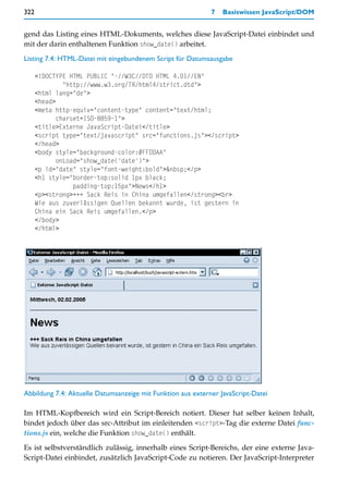 322                                                          7   Basiswissen JavaScript/DOM


gend das Listing eines HTML-Dokuments, welches diese JavaScript-Datei einbindet und
mit der darin enthaltenen Funktion show_date() arbeitet.

Listing 7.4: HTML-Datei mit eingebundenem Script für Datumsausgabe

      <!DOCTYPE HTML PUBLIC "-//W3C//DTD HTML 4.01//EN"
               "http://www.w3.org/TR/html4/strict.dtd">
      <html lang="de">
      <head>
      <meta http-equiv="content-type" content="text/html;
             charset=ISO-8859-1">
      <title>Externe JavaScript-Datei</title>
      <script type="text/javascript" src="functions.js"></script>
      </head>
      <body style="background-color:#FFDDAA"
             onLoad="show_date('date')">
      <p id="date" style="font-weight:bold">&nbsp;</p>
      <h1 style="border-top:solid 1px black;
                  padding-top:15px">News</h1>
      <p><strong>+++ Sack Reis in China umgefallen</strong><br>
      Wie aus zuverlässigen Quellen bekannt wurde, ist gestern in
      China ein Sack Reis umgefallen.</p>
      </body>
      </html>




Abbildung 7.4: Aktuelle Datumsanzeige mit Funktion aus externer JavaScript-Datei

Im HTML-Kopfbereich wird ein Script-Bereich notiert. Dieser hat selber keinen Inhalt,
bindet jedoch über das src-Attribut im einleitenden <script>-Tag die externe Datei func-
tions.js ein, welche die Funktion show_date() enthält.

Es ist selbstverständlich zulässig, innerhalb eines Script-Bereichs, der eine externe Java-
Script-Datei einbindet, zusätzlich JavaScript-Code zu notieren. Der JavaScript-Interpreter
 