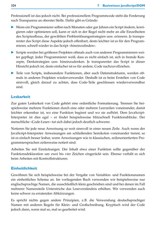 324                                                       7   Basiswissen JavaScript/DOM


Professionell ist das jedoch nicht. Bei professionellem Programmcode steht die Forderung
nach Transparenz an oberster Stelle. Dafür gibt es Gründe:

   Wenn ein Programmierer selbst nach Monaten oder gar Jahren ein Script ändern, korri-
   gieren oder optimieren soll, kann er sich in der Regel nicht mehr an alle Einzelheiten
   des Scriptaufbaus, der gewählten Problemlösungsstrategien usw. erinnern. Je transpa-
   renter das Script diese Aspekte jedoch offenbart, desto leichter ist es für den Program-
   mierer, schnell wieder in das Script »hineinzufinden«.

   Scripts werden bei größeren Projekten oftmals auch von anderen Programmierern wei-
   ter gepflegt. Jeder Programmierer weiß, dass es nicht einfach ist, sich in fremde Kon-
   zepte, Denkstrategien usw. hineinzudenken. Je transparenter das Script in dieser
   Hinsicht jedoch ist, desto einfacher ist es für andere, Code nachzuvollziehen.

   Teile von Scripts, insbesondere Funktionen, aber auch Datenstrukturen, werden oft-
   mals in anderen Projekten wiederverwendet. Deshalb ist es beim Erstellen von Code
   sinnvoll, gleich darauf zu achten, dass Code-Teile geschlossen wiederverwendbar
   sind.

Lesbarkeit
Zur guten Lesbarkeit von Code gehört eine ordentliche Formatierung. Trennen Sie bei-
spielsweise mehrere Funktionen durch eine oder mehrere Leerzeilen voneinander, damit
leichter erkennbar ist, wo eine Funktion beginnt und wo sie aufhört. Dem JavaScript-
Interpreter ist dies egal – er findet beispielsweise blitzschnell Funktionsblöcke. Der
menschliche »Code-Leser« tut sich dabei jedoch deutlich schwerer.

Notieren Sie jede neue Anweisung so weit sinnvoll in einer neuen Zeile. Auch wenn der
JavaScript-Interpreter Anweisungen am schließenden Semikolon voneinander trennt, so
ist es einfach besser lesbar, wenn Anweisungen wie in klassischen, zeilenorientierten Pro-
grammiersprachen zeilenweise notiert sind.
Arbeiten Sie mit Einrückungen. Der Inhalt etwa einer Funktion sollte gegenüber der
Funktionsdeklaration um zwei bis vier Zeichen eingerückt sein. Ebenso verhält es sich
beim Arbeiten mit Kontrollstrukturen.

Einheitlichkeit
Gewöhnen Sie sich beispielsweise bei der Vergabe von Variablen- und Funktionsnamen
ein einheitliches Schema an. Im vorliegenden Buch verwenden wir beispielsweise nur
englischsprachige Namen, die ausschließlich klein geschrieben sind und bei denen im Fall
mehrerer Namensteile Unterstriche das Leseverständnis erhöhen. Wir verwenden auch
keine schwer zu erratenden Abkürzungen.

Es spricht nichts gegen andere Prinzipien, z.B. die Verwendung deutschsprachiger
Namen mit anderen Regeln für Klein- und Großschreibung. Kryptisch wird der Code
jedoch dann, wenn mal so, mal so gearbeitet wird.
 