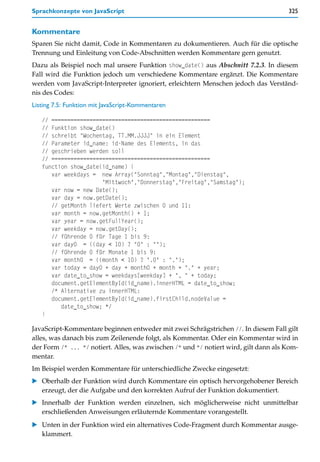 Sprachkonzepte von JavaScript                                                         325


Kommentare
Sparen Sie nicht damit, Code in Kommentaren zu dokumentieren. Auch für die optische
Trennung und Einleitung von Code-Abschnitten werden Kommentare gern genutzt.
Dazu als Beispiel noch mal unsere Funktion show_date() aus Abschnitt 7.2.3. In diesem
Fall wird die Funktion jedoch um verschiedene Kommentare ergänzt. Die Kommentare
werden vom JavaScript-Interpreter ignoriert, erleichtern Menschen jedoch das Verständ-
nis des Codes:
Listing 7.5: Funktion mit JavaScript-Kommentaren

   // ==================================================
   // Funktion show_date()
   // schreibt "Wochentag, TT.MM.JJJJ" in ein Element
   // Parameter id_name: id-Name des Elements, in das
   // geschrieben werden soll
   // ==================================================
   function show_date(id_name) {
      var weekdays = new Array("Sonntag","Montag","Dienstag",
                      "Mittwoch","Donnerstag","Freitag","Samstag");
      var now = new Date();
      var day = now.getDate();
      // getMonth liefert Werte zwischen 0 und 11:
      var month = now.getMonth() + 1;
      var year = now.getFullYear();
      var weekday = now.getDay();
      // führende 0 für Tage 1 bis 9:
      var day0 = ((day < 10) ? "0" : "");
      // führende 0 für Monate 1 bis 9:
      var month0 = ((month < 10) ? ".0" : ".");
      var today = day0 + day + month0 + month + "." + year;
      var date_to_show = weekdays[weekday] + ", " + today;
      document.getElementById(id_name).innerHTML = date_to_show;
      /* Alternative zu innerHTML:
      document.getElementById(id_name).firstChild.nodeValue =
         date_to_show; */
   }

JavaScript-Kommentare beginnen entweder mit zwei Schrägstrichen //. In diesem Fall gilt
alles, was danach bis zum Zeilenende folgt, als Kommentar. Oder ein Kommentar wird in
der Form /* ... */ notiert. Alles, was zwischen /* und */ notiert wird, gilt dann als Kom-
mentar.
Im Beispiel werden Kommentare für unterschiedliche Zwecke eingesetzt:
    Oberhalb der Funktion wird durch Kommentare ein optisch hervorgehobener Bereich
    erzeugt, der die Aufgabe und den korrekten Aufruf der Funktion dokumentiert.
    Innerhalb der Funktion werden einzelnen, sich möglicherweise nicht unmittelbar
    erschließenden Anweisungen erläuternde Kommentare vorangestellt.
    Unten in der Funktion wird ein alternatives Code-Fragment durch Kommentar ausge-
    klammert.
 