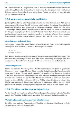 326                                                     7   Basiswissen JavaScript/DOM


Da JavaScripts selbst in Großprojekten nicht so strikt dokumentiert werden wie Software-
entwicklung, bleiben die Kommentare im Script meist die einzige zum Script existierende
Dokumentation. Entsprechend ernst sollte dieses Feature vor allem bei nicht trivialen
Scripts genommen werden.


7.3.2 Anweisungen, Ausdrücke und Blöcke
JavaScript besteht wie jede Programmiersprache aus einer kontrollierten Abfolge von
Anweisungen. Gewöhnen Sie sich am besten gleich an, jede Anweisung durch ein Semi-
kolon abzuschließen. Das ursprüngliche Netscape-JavaScript erlaubt es zwar auch,
Anweisungen einfach durch Zeilenumbruch zu trennen. Doch um Fehler zu vermeiden,
ist dringend zu empfehlen, davon keinen Gebrauch zu machen. Nur in einem Fall kann
das Semikolon bedenkenlos weggelassen werden: wenn in der Wertzuweisung an einen
Event-Handler nur eine einzige Anweisung notiert wird, wie z.B. onLoad="show_date()".

Anweisungen und Ausdrücke
»Anweisung« ist ein Oberbegriff. Bei Anweisungen, die als Ergebnis einen Wert produ-
ziert, spricht man auch von »Ausdruck«. Dazu folgendes Beispiel:

      x = 3 + 5;
      document.write(x);

Das Beispiel besteht aus zwei Anweisungen. Die erste davon ist jedoch ein Ausdruck, da
in diesem Fall ein Wert produziert wird. Die zweite Anweisung ist dagegen kein Aus-
druck, weil in diesem Fall nur etwas geschieht, was aber keinen neuen Wert schafft.

Anweisungsblöcke
Blöcke aus mehreren Anweisungen und Ausdrücken werden in JavaScript in geschweifte
Klammern { bzw. } eingeschlossen. Blöcke entstehen beispielsweise bei Funktionen. Alle
Anweisungen einer Funktion werden deshalb von geschweiften Klammern umgeben.
Aber auch, wenn mehrere Anweisungen von einer erfüllten Bedingung abhängen sollen,
werden diese als Block mit geschweiften Klammern markiert. Es gibt noch mehr Situa-
tionen, in denen Blöcke vorkommen können. Wichtig ist zunächst nur zu wissen, dass
Blöcke eine strukturelle Einheit aus mehreren Anweisungen bilden, markiert durch
geschweifte Klammern. Anweisungsblöcke können auch ineinander verschachtelt sein.


7.3.3 Variablen und Datentypen in JavaScript
Werte, die sich ein Script zur späteren Verwendung merken muss, werden in Variablen
gespeichert. Variablen sind benannte, reservierte Speicherplätze für bestimmte Daten.

Variablendeklaration ohne und mit Initialisierung
Es gehört zum sauberen Programmierstil, Variablen bei der ersten Erwähnung im Script
zu deklarieren. Dazu ein paar Beispiele:
 