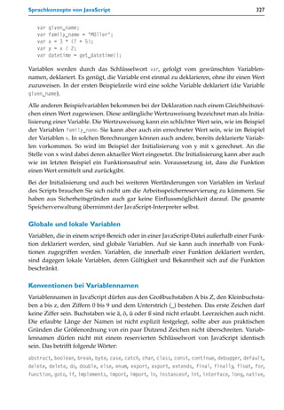 Sprachkonzepte von JavaScript                                                            327


   var   given_name;
   var   family_name = "Müller";
   var   x = 3 * (7 + 5);
   var   y = x / 2;
   var   datetime = get_datetime();

Variablen werden durch das Schlüsselwort var, gefolgt vom gewünschten Variablen-
namen, deklariert. Es genügt, die Variable erst einmal zu deklarieren, ohne ihr einen Wert
zuzuweisen. In der ersten Beispielzeile wird eine solche Variable deklariert (die Variable
given_name).

Alle anderen Beispielvariablen bekommen bei der Deklaration nach einem Gleichheitszei-
chen einen Wert zugewiesen. Diese anfängliche Wertzuweisung bezeichnet man als Initia-
lisierung einer Variable. Die Wertzuweisung kann ein schlichter Wert sein, wie im Beispiel
der Variablen family_name. Sie kann aber auch ein errechneter Wert sein, wie im Beispiel
der Variablen x. In solchen Berechnungen können auch andere, bereits deklarierte Variab-
len vorkommen. So wird im Beispiel der Initialisierung von y mit x gerechnet. An die
Stelle von x wird dabei deren aktueller Wert eingesetzt. Die Initialisierung kann aber auch
wie im letzten Beispiel ein Funktionsaufruf sein. Voraussetzung ist, dass die Funktion
einen Wert ermittelt und zurückgibt.

Bei der Initialisierung und auch bei weiteren Wertänderungen von Variablen im Verlauf
des Scripts brauchen Sie sich nicht um die Arbeitsspeicherreservierung zu kümmern. Sie
haben aus Sicherheitsgründen auch gar keine Einflussmöglichkeit darauf. Die gesamte
Speicherverwaltung übernimmt der JavaScript-Interpreter selbst.

Globale und lokale Variablen
Variablen, die in einem script-Bereich oder in einer JavaScript-Datei außerhalb einer Funk-
tion deklariert werden, sind globale Variablen. Auf sie kann auch innerhalb von Funk-
tionen zugegriffen werden. Variablen, die innerhalb einer Funktion deklariert werden,
sind dagegen lokale Variablen, deren Gültigkeit und Bekanntheit sich auf die Funktion
beschränkt.

Konventionen bei Variablennamen
Variablennamen in JavaScript dürfen aus den Großbuchstaben A bis Z, den Kleinbuchsta-
ben a bis z, den Ziffern 0 bis 9 und dem Unterstrich (_) bestehen. Das erste Zeichen darf
keine Ziffer sein. Buchstaben wie ä, ö, ü oder ß sind nicht erlaubt. Leerzeichen auch nicht.
Die erlaubte Länge der Namen ist nicht explizit festgelegt, sollte aber aus praktischen
Gründen die Größenordnung von ein paar Dutzend Zeichen nicht überschreiten. Variab-
lennamen dürfen nicht mit einem reservierten Schlüsselwort von JavaScript identisch
sein. Das betrifft folgende Wörter:

abstract, boolean, break, byte, case, catch, char, class, const, continue, debugger, default,
delete, delete, do, double, else, enum, export, export, extends, final, finally, float, for,
function, goto, if, implements, import, import, in, instanceof, int, interface, long, native,
 