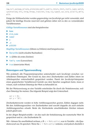 328                                                        7   Basiswissen JavaScript/DOM


new, null, package, private, protected, public, public, return, short, static, super, switch,
synchronized, this, throw, throws, transient, true, try, typeof, var, void, volatile, while,
with.

Einige der Schlüsselwörter werden gegenwärtig von JavaScript gar nicht verwendet, sind
jedoch für künftige Zwecke reserviert und gehören daher mit zu den zu vermeidenden
Variablennamen.

Gültige Variablennamen sind also beispielsweise:
   Name
   nick_name
   name2
  a
   _a
   p101260
Ungültige Variablennamen (führen zu Fehlern) sind beispielsweise:

   Übergröße (nicht erlaubte Buchstaben)

   1a (Ziffer als erstes Zeichen)

   family name (Leerzeichen)

   true (reserviertes Wort)

Datentypen und Typumwandlung
Wie praktisch alle Programmiersprachen unterscheidet auch JavaScript zwischen ver-
schiedenen Datentypen. Der Grund ist, dass etwa Zeichenketten und Zahlen intern im
Arbeitsspeicher unterschiedlich gespeichert werden. Damit der JavaScript-Interpreter
einen gespeicherten Variablenwert korrekt aus dem Speicher ausgelesen kann, muss er
wissen, nach welchem Datentyp der Wert zu behandeln ist.

Bei der Wertzuweisung an eine Variable entscheiden Sie durch die Notationsweise, wel-
chen Datentyp Sie meinen. Das folgende Beispiel zeigt den Unterschied:

      var x = 36;
      var y = "36";

Zeichenkettenwerte werden in hohe Anführungszeichen gesetzt, Zahlen dagegen nicht.
Bei den Anführungszeichen von Zeichenketten sind sowohl doppelte als auch einfache
Anführungszeichen erlaubt. Beide die Zeichenkette einschließenden Zeichen müssen
jedoch gleich sein.

In der obigen Beispielvariable x ist also nach der Initialisierung der numerische Wert 36
gespeichert und in y die Zeichenkette 36.

Mit x können Sie anschließend rechnen, z.B. z = Math.sqrt(x), was in Variable z die Qua-
dratwurzel aus 36 speichert. Wenn Sie z = Math.sqrt(y) notieren, wird jedoch ebenfalls 6
 