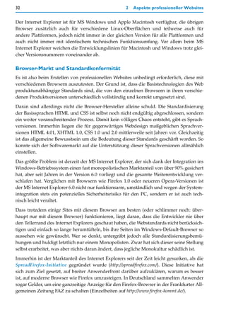 32                                                  2   Aspekte professioneller Websites


Der Internet Explorer ist für MS Windows und Apple Macintosh verfügbar, die übrigen
Browser zusätzlich auch für verschiedene Linux-Oberflächen und teilweise auch für
andere Plattformen, jedoch nicht immer in der gleichen Version für alle Plattformen und
auch nicht immer mit identischem technischen Funktionsumfang. Vor allem beim MS
Internet Explorer weichen die Entwicklungslinien für Macintosh und Windows trotz glei-
cher Versionsnummern voneinander ab.

Browser-Markt und Standardkonformität
Es ist also beim Erstellen von professionellen Websites unbedingt erforderlich, diese mit
verschiedenen Browsern auszutesten. Der Grund ist, dass die Basistechnologien des Web
produktunabhängige Standards sind, die von den einzelnen Browsern in ihren verschie-
denen Produktversionen unterschiedlich vollständig und korrekt umgesetzt sind.

Daran sind allerdings nicht die Browser-Hersteller alleine schuld. Die Standardisierung
der Basissprachen HTML und CSS ist selbst noch nicht endgültig abgeschlossen, sondern
ein weiter voranschreitender Prozess. Damit kein völliges Chaos entsteht, gibt es Sprach-
versionen. Immerhin liegen die für gegenwärtiges Webdesign maßgeblichen Sprachver-
sionen HTML 4.01, XHTML 1.0, CSS 1.0 und 2.0 mittlerweile seit Jahren vor. Gleichzeitig
ist das allgemeine Bewusstsein um die Bedeutung dieser Standards geschärft worden. So
konnte sich der Softwaremarkt auf die Unterstützung dieser Sprachversionen allmählich
einstellen.
Das größte Problem ist derzeit der MS Internet Explorer, der sich dank der Integration ins
Windows-Betriebssystem einen fast monopolistischen Marktanteil von über 90% gesichert
hat, aber seit Jahren in der Version 6.0 vorliegt und die gesamte Weiterentwicklung ver-
schlafen hat. Verglichen mit Browsern wie Firefox 1.0 oder neueren Opera-Versionen ist
der MS Internet Explorer 6.0 nicht nur funktionsarm, umständlich und wegen der System-
integration stets ein potenzielles Sicherheitsrisiko für den PC, sondern er ist auch tech-
nisch leicht veraltet.

Dass trotzdem einige Sites mit diesem Browser am besten (oder schlimmer noch: über-
haupt nur mit diesem Browser) funktionieren, liegt daran, dass die Entwickler nie über
den Tellerrand des Internet Explorers geschaut haben, die Webstandards nicht berücksich-
tigen und einfach so lange herumtüfteln, bis ihre Seiten im Windows-Default-Browser so
aussehen wie gewünscht. Wer so denkt, untergräbt jedoch alle Standardisierungsbemü-
hungen und huldigt letztlich nur einem Monopolisten. Zwar hat sich dieser seine Stellung
selbst erarbeitet, was aber nichts daran ändert, dass jegliche Monokultur schädlich ist.

Immerhin ist der Marktanteil des Internet Explorers seit der Zeit leicht gesunken, als die
SpreadFirefox-Initiative gegründet wurde (http://spreadfirefox.com/). Diese Initiative hat
sich zum Ziel gesetzt, auf breiter Anwenderfront darüber aufzuklären, warum es besser
ist, auf moderne Browser wie Firefox umzusteigen. In Deutschland sammelten Anwender
sogar Gelder, um eine ganzseitige Anzeige für den Firefox-Browser in der Frankfurter All-
gemeinen Zeitung FAZ zu schalten (Einzelheiten auf http://www.firefox-kommt.de/).
 