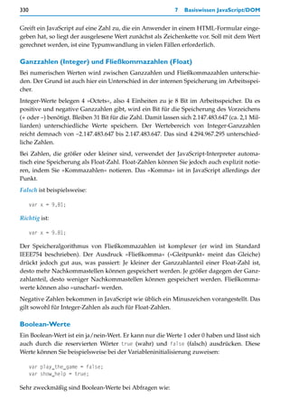 330                                                          7   Basiswissen JavaScript/DOM


Greift ein JavaScript auf eine Zahl zu, die ein Anwender in einem HTML-Formular einge-
geben hat, so liegt der ausgelesene Wert zunächst als Zeichenkette vor. Soll mit dem Wert
gerechnet werden, ist eine Typumwandlung in vielen Fällen erforderlich.

Ganzzahlen (Integer) und Fließkommazahlen (Float)
Bei numerischen Werten wird zwischen Ganzzahlen und Fließkommazahlen unterschie-
den. Der Grund ist auch hier ein Unterschied in der internen Speicherung im Arbeitsspei-
cher.
Integer-Werte belegen 4 »Octets«, also 4 Einheiten zu je 8 Bit im Arbeitsspeicher. Da es
positive und negative Ganzzahlen gibt, wird ein Bit für die Speicherung des Vorzeichens
(+ oder –) benötigt. Bleiben 31 Bit für die Zahl. Damit lassen sich 2.147.483.647 (ca. 2,1 Mil-
liarden) unterschiedliche Werte speichern. Der Wertebereich von Integer-Ganzzahlen
reicht demnach von –2.147.483.647 bis 2.147.483.647. Das sind 4.294.967.295 unterschied-
liche Zahlen.
Bei Zahlen, die größer oder kleiner sind, verwendet der JavaScript-Interpreter automa-
tisch eine Speicherung als Float-Zahl. Float-Zahlen können Sie jedoch auch explizit notie-
ren, indem Sie »Kommazahlen« notieren. Das »Komma« ist in JavaScript allerdings der
Punkt.
Falsch ist beispielsweise:

      var x = 9,81;

Richtig ist:

      var x = 9.81;

Der Speicheralgorithmus von Fließkommazahlen ist komplexer (er wird im Standard
IEEE754 beschrieben). Der Ausdruck »Fließkomma« (»Gleitpunkt« meint das Gleiche)
drückt jedoch gut aus, was passiert: Je kleiner der Ganzzahlanteil einer Float-Zahl ist,
desto mehr Nachkommastellen können gespeichert werden. Je größer dagegen der Ganz-
zahlanteil, desto weniger Nachkommastellen können gespeichert werden. Fließkomma-
werte können also »unscharf« werden.
Negative Zahlen bekommen in JavaScript wie üblich ein Minuszeichen vorangestellt. Das
gilt sowohl für Integer-Zahlen als auch für Float-Zahlen.

Boolean-Werte
Ein Boolean-Wert ist ein ja/nein-Wert. Er kann nur die Werte 1 oder 0 haben und lässt sich
auch durch die reservierten Wörter true (wahr) und false (falsch) ausdrücken. Diese
Werte können Sie beispielsweise bei der Variableninitialisierung zuweisen:

      var play_the_game = false;
      var show_help = true;

Sehr zweckmäßig sind Boolean-Werte bei Abfragen wie:
 